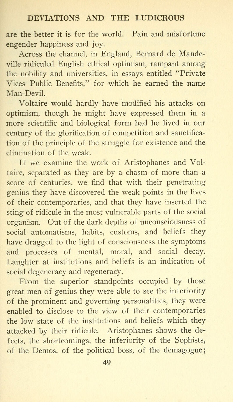 are the better it is for the world. Pain and misfortune engender happiness and joy. Across the channel, in England, Bernard de Mande- ville ridiculed English ethical optimism, rampant among the nobility and universities, in essays entitled Private Vices Public Benefits, for which he earned the name Man-Devil. Voltaire would hardly have modified his attacks on optimism, though he might have expressed them in a more scientific and biological form had he lived in our century of the glorification of competition and sanctifica- tion of the principle of the struggle for existence and the elimination of the weak. If we examine the work of Aristophanes and Vol- taire, separated as they are by a chasm of more than a score of centuries, we find that with their penetrating genius they have discovered the weak points in the lives of their contemporaries, and that they have inserted the sting of ridicule in the most vulnerable parts of the social organism. Out of the dark depths of unconsciousness of social automatisms, habits, customs, and beliefs they have dragged to the light of consciousness the symptoms and processes of mental, moral, and social decay. Laughter at institutions and beliefs is an indication of social degeneracy and regeneracy. From the superior standpoints occupied by those great men of genius they were able to see the inferiority of the prominent and governing personalities, they were enabled to disclose to the view of their contemporaries the low state of the institutions and beliefs which they attacked by their ridicule. Aristophanes shows the de- fects, the shortcomings, the inferiority of the Sophists, of the Demos, of the political boss, of the demagogue;