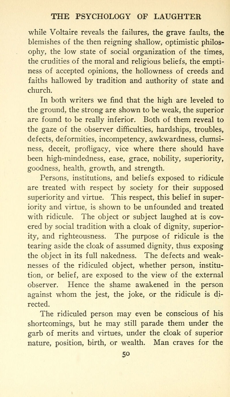 while Voltaire reveals the failures, the grave faults, the blemishes of the then reigning shallow, optimistic philos- ophy, the low state of social organization of the times, the crudities of the moral and religious beliefs, the empti- ness of accepted opinions, the hollowness of creeds and faiths hallowed by tradition and authority of state and church. In both writers we find that the high are leveled to the ground, the strong are shown to be weak, the superior are found to be really inferior. Both of them reveal to the gaze of the observer difficulties, hardships, troubles, defects, deformities, incompetency, awkwardness, clumsi- ness, deceit, profligacy, vice where there should have been high-mindedness, ease, grace, nobility, superiority, goodness, health, growth, and strength. Persons, institutions, and beliefs exposed to ridicule are treated with respect by society for their supposed superiority and virtue. This respect, this belief in super- iority and virtue, is shown to be unfounded and treated with ridicule. The object or subject laughed at is cov- ered by social tradition with a cloak of dignity, superior- ity, and righteousness. The purpose of ridicule is the tearing aside the cloak of assumed dignity, thus exposing the object in its full nakedness. The defects and weak- nesses of the ridiculed object, whether person, institu- tion, or belief, are exposed to the view of the external observer. Hence the shame awakened in the person against whom the jest, the joke, or the ridicule is di- rected. The ridiculed person may even be conscious of his shortcomings, but he may still parade them under the garb of merits and virtues, under the cloak of superior nature, position, birth, or wealth. Man craves for the