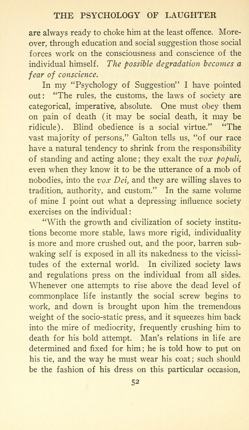 are always ready to choke him at the least offence. More- over, through education and social suggestion those social forces work on the consciousness and conscience of the individual himself. The possible degradation becomes a fear of conscience. In my Psychology of Suggestion I have pointed out: The rules, the customs, the laws of society are categorical, imperative, absolute. One must obey them on pain of death (it may be social death, it may be ridicule). Blind obedience is a social virtue. The vast majority of persons, Galton tells us, of our race have a natural tendency to shrink from the responsibility of standing and acting alone; they exalt the vox populi, even when they know it to be the utterance of a mob of nobodies, into the vox Deij and they are willing slaves to tradition, authority, and custom. In the same volume of mine I point out what a depressing influence society exercises on the individual: With the growth and civilization of society institu- tions become more stable, laws more rigid, individuality is more and more crushed out, and the poor, barren sub- waking self is exposed in all its nakedness to the vicissi- tudes of the external world. In civilized society laws and regulations press on the individual from all sides. Whenever one attempts to rise above the dead level of commonplace life instantly the social screw begins to work, and down is brought upon him the tremendous weight of the socio-static press, and it squeezes him back into the mire of mediocrity, frequently crushing him to death for his bold attempt. Man's relations in life are determined and fixed for him; he is told how to put on his tie, and the way he must wear his coat; such should be the fashion of his dress on this particular occasion,