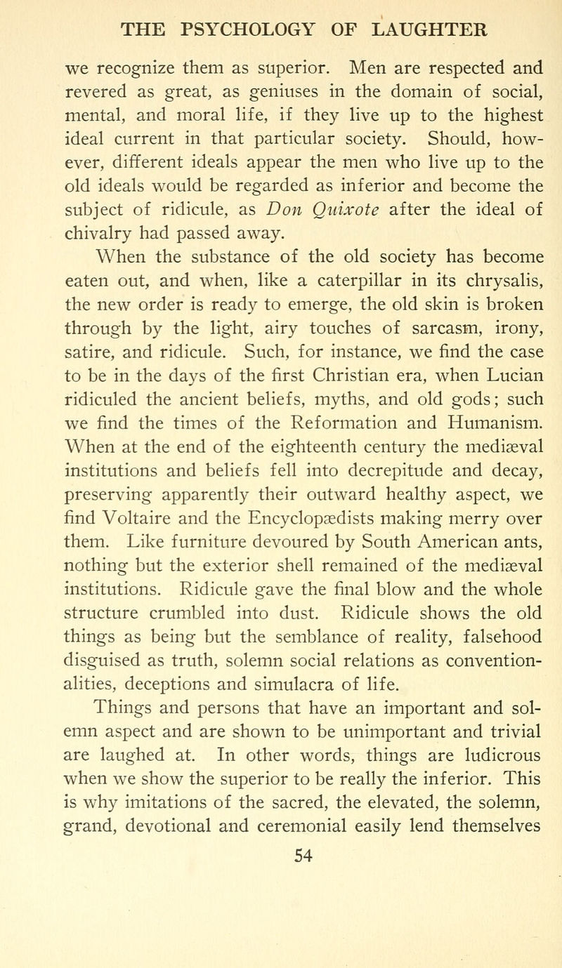 we recognize them as superior. Men are respected and revered as great, as geniuses in the domain of social, mental, and moral life, if they live up to the highest ideal current in that particular society. Should, how- ever, different ideals appear the men who live up to the old ideals would be regarded as inferior and become the subject of ridicule, as Don Quixote after the ideal of chivalry had passed away. When the substance of the old society has become eaten out, and when, like a caterpillar in its chrysalis, the new order is ready to emerge, the old skin is broken through by the light, airy touches of sarcasm, irony, satire, and ridicule. Such, for instance, we find the case to be in the days of the first Christian era, when Lucian ridiculed the ancient beliefs, myths, and old gods; such we find the times of the Reformation and Humanism. When at the end of the eighteenth century the mediaeval institutions and beliefs fell into decrepitude and decay, preserving apparently their outward healthy aspect, we find Voltaire and the Encyclopaedists making merry over them. Like furniture devoured by South American ants, nothing but the exterior shell remained of the mediaeval institutions. Ridicule gave the final blow and the whole structure crumbled into dust. Ridicule shows the old things as being but the semblance of reality, falsehood disguised as truth, solemn social relations as convention- alities, deceptions and simulacra of life. Things and persons that have an important and sol- emn aspect and are shown to be unimportant and trivial are laughed at. In other words, things are ludicrous when we show the superior to be really the inferior. This is why imitations of the sacred, the elevated, the solemn, grand, devotional and ceremonial easily lend themselves