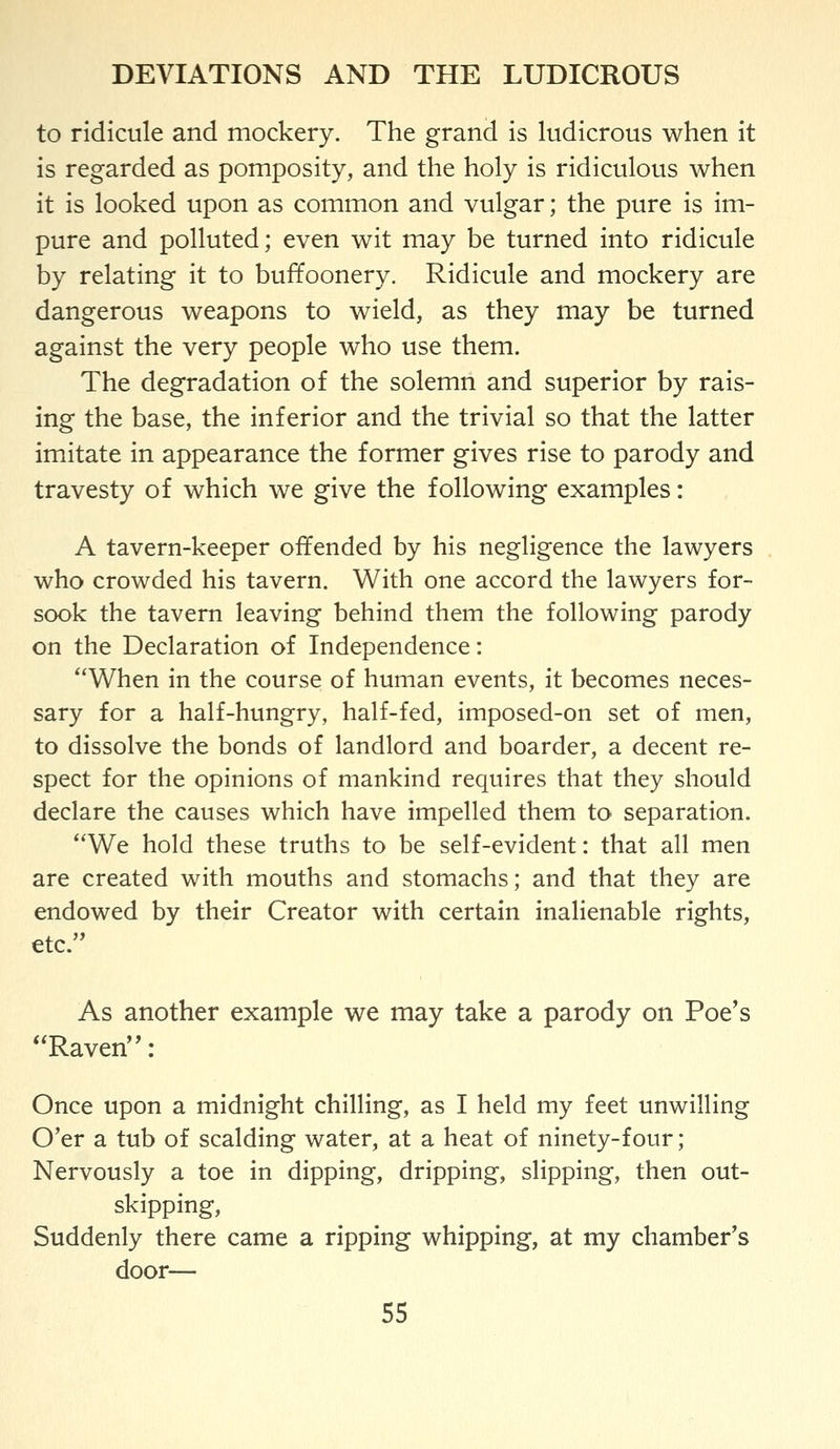 to ridicule and mockery. The grand is ludicrous when it is regarded as pomposity, and the holy is ridiculous when it is looked upon as common and vulgar; the pure is im- pure and polluted; even wit may be turned into ridicule by relating it to buffoonery. Ridicule and mockery are dangerous weapons to wield, as they may be turned against the very people who use them. The degradation of the solemn and superior by rais- ing the base, the inferior and the trivial so that the latter imitate in appearance the former gives rise to parody and travesty of which we give the following examples: A tavern-keeper offended by his negligence the lawyers who crowded his tavern. With one accord the lawyers for- sook the tavern leaving behind them the following parody on the Declaration of Independence: When in the course of human events, it becomes neces- sary for a half-hungry, half-fed, imposed-on set of men, to dissolve the bonds of landlord and boarder, a decent re- spect for the opinions of mankind requires that they should declare the causes which have impelled them to separation. *'We hold these truths to be self-evident: that all men are created with mouths and stomachs; and that they are endowed by their Creator with certain inalienable rights, etc. As another example we may take a parody on Poe's Raven: Once upon a midnight chilling, as I held my feet unwilling O'er a tub of scalding water, at a heat of ninety-four; Nervously a toe in dipping, dripping, slipping, then out- skipping, Suddenly there came a ripping whipping, at my chamber's door—