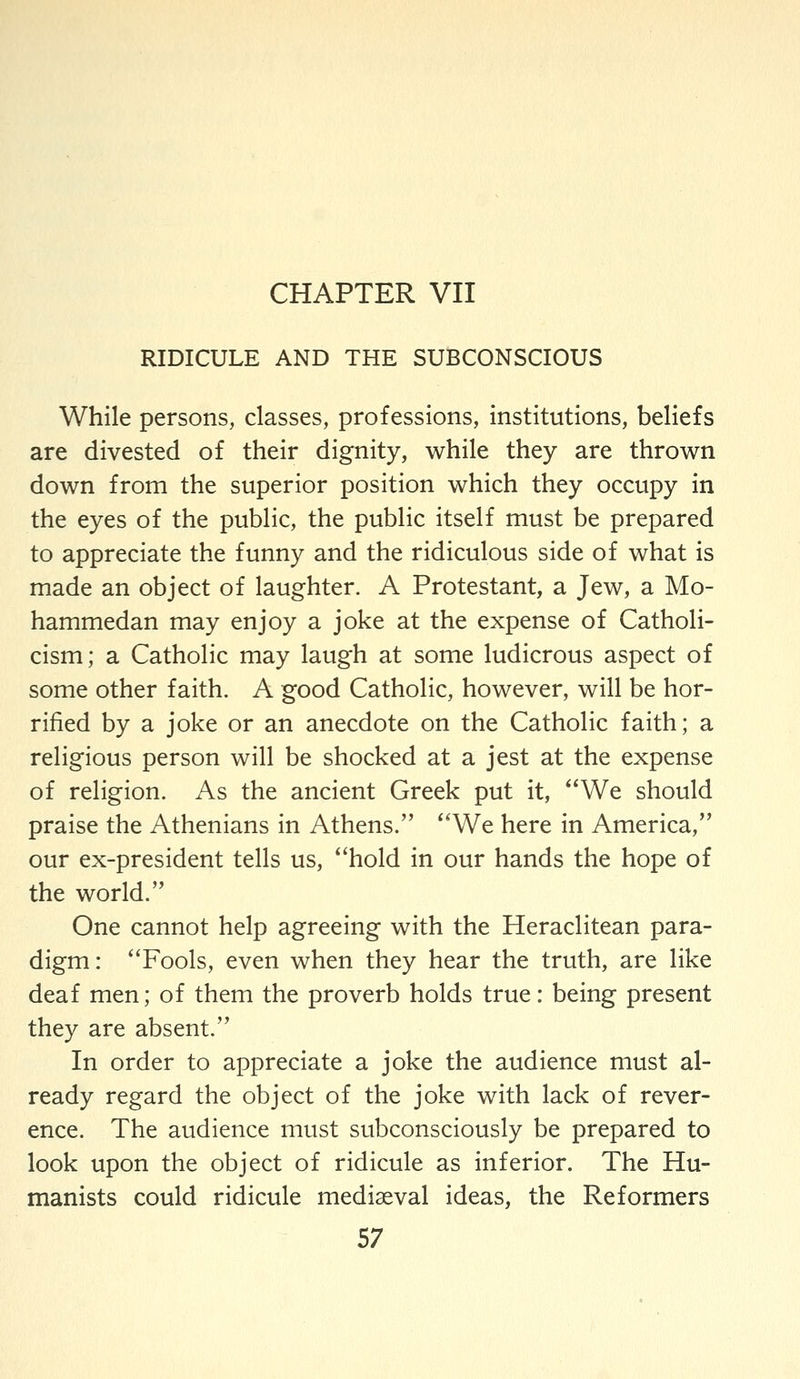 CHAPTER VII RIDICULE AND THE SUBCONSCIOUS While persons, classes, professions, institutions, beliefs are divested of their dignity, while they are thrown down from the superior position which they occupy in the eyes of the public, the public itself must be prepared to appreciate the funny and the ridiculous side of what is made an object of laughter. A Protestant, a Jew, a Mo- hammedan may enjoy a joke at the expense of Catholi- cism; a Catholic may laugh at some ludicrous aspect of some other faith. A good Catholic, however, will be hor- rified by a joke or an anecdote on the Catholic faith; a religious person will be shocked at a jest at the expense of religion. As the ancient Greek put it, *'We should praise the Athenians in Athens. ''We here in America, our ex-president tells us, ''hold in our hands the hope of the world. One cannot help agreeing with the Heraclitean para- digm: Fools, even when they hear the truth, are like deaf men; of them the proverb holds true: being present they are absent. In order to appreciate a joke the audience must al- ready regard the object of the joke with lack of rever- ence. The audience must subconsciously be prepared to look upon the object of ridicule as inferior. The Hu- manists could ridicule mediaeval ideas, the Reformers