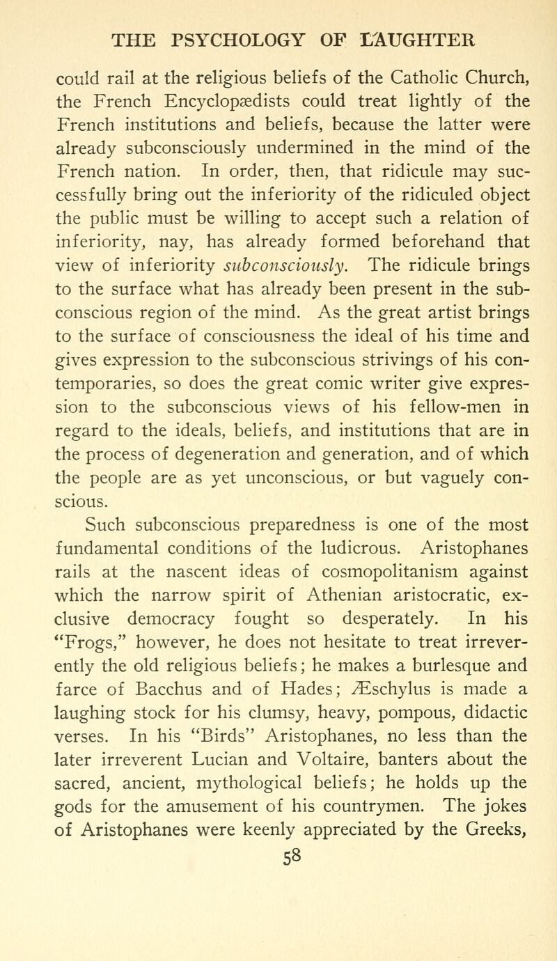could rail at the religious beliefs of the Catholic Church, the French Encyclopaedists could treat lightly of the French institutions and beliefs, because the latter were already subconsciously undermined in the mind of the French nation. In order, then, that ridicule may suc- cessfully bring out the inferiority of the ridiculed object the public must be willing to accept such a relation of inferiority, nay, has already formed beforehand that view of inferiority subconsciously. The ridicule brings to the surface what has already been present in the sub- conscious region of the mind. As the great artist brings to the surface of consciousness the ideal of his time and gives expression to the subconscious strivings of his con- temporaries, so does the great comic writer give expres- sion to the subconscious views of his fellow-men in regard to the ideals, beliefs, and institutions that are in the process of degeneration and generation, and of which the people are as yet unconscious, or but vaguely con- scious. Such subconscious preparedness is one of the most fundamental conditions of the ludicrous. Aristophanes rails at the nascent ideas of cosmopolitanism against which the narrow spirit of Athenian aristocratic, ex- clusive democracy fought so desperately. In his Frogs, however, he does not hesitate to treat irrever- ently the old religious beliefs; he makes a burlesque and farce of Bacchus and of Hades; ^schylus is made a laughing stock for his clumsy, heavy, pompous, didactic verses. In his Birds Aristophanes, no less than the later irreverent Lucian and Voltaire, banters about the sacred, ancient, mythological beliefs; he holds up the gods for the amusement of his countrymen. The jokes of Aristophanes were keenly appreciated by the Greeks, S8