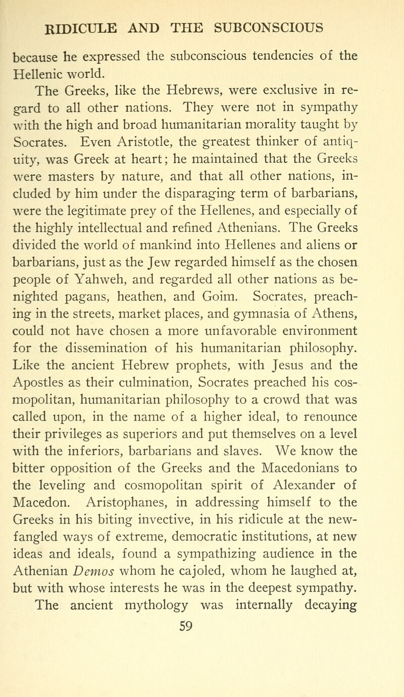 RIDICULE AND THE SUBCONSCIOUS because he expressed the subconscious tendencies of the Hellenic world. The Greeks, like the Hebrews, were exclusive in re- gard to all other nations. They were not in sympathy with the high and broad humanitarian morality taught by Socrates. Even Aristotle, the greatest thinker of antiq- uity, was Greek at heart; he maintained that the Greeks were masters by nature, and that all other nations, in- cluded by him under the disparaging term of barbarians, were the legitimate prey of the Hellenes, and especially of the highly intellectual and refined Athenians. The Greeks divided the world of mankind into Hellenes and aliens or barbarians, just as the Jew regarded himself as the chosen people of Yahweh, and regarded all other nations as be- nighted pagans, heathen, and Goim. Socrates, preach- ing in the streets, market places, and gymnasia of Athens, could not have chosen a more unfavorable environment for the dissemination of his humanitarian philosophy. Like the ancient Hebrew prophets, with Jesus and the Apostles as their culmination, Socrates preached his cos- mopolitan, humanitarian philosophy to a crowd that was called upon, in the name of a higher ideal, to renounce their privileges as superiors and put themselves on a level with the inferiors, barbarians and slaves. We know the bitter opposition of the Greeks and the Macedonians to the leveling and cosmopolitan spirit of Alexander of Macedon. Aristophanes, in addressing himself to the Greeks in his biting invective, in his ridicule at the new- fangled ways of extreme, democratic institutions, at new ideas and ideals, found a sympathizing audience in the Athenian Demos whom he cajoled, whom he laughed at, but with whose interests he was in the deepest sympathy. The ancient mythology was internally decaying