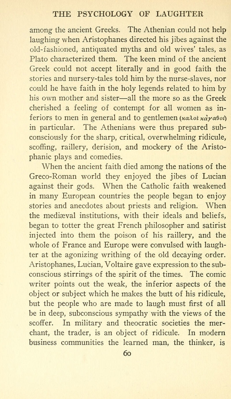 among the ancient Greeks. The Athenian could not help laughing when Afistophanes directed his jibes against the old-fashioned, antiquated myths and old wives' tales, as Plato characterized them. The keen mind of the ancient Greek could not accept literally and in good faith the stories and nursery-tales told him by the nurse-slaves, nor could he have faith in the holy legends related to him by his own mother and sister—all the more so as the Greek cherished a feeling of contempt for all women as in- feriors to men in general and to gentlemen {uaXoi HayaSoi) in particular. The Athenians were thus prepared sub- consciously for the sharp, critical, overwhelming ridicule, scoffing, raillery, derision, and mockery of the Aristo- phanic plays and comedies. When the ancient faith died among the nations of the Greco-Roman world they enjoyed the jibes of Lucian against their gods. When the Catholic faith weakened in many European countries the people began to enjoy stories and anecdotes about priests and religion. When the mediaeval institutions, with their ideals and beliefs, began to totter the great French philosopher and satirist injected into them the poison of his raillery, and the whole of France and Europe were convulsed with laugh- ter at the agonizing writhing of the old decaying order. Aristophanes, Lucian, Voltaire gave expression to the sub- conscious stirrings of the spirit of the times. The comic writer points out the weak, the inferior aspects of the object or subject which he makes the butt of his ridicule, but the people who are made to laugh must first of all be in deep, subconscious sympathy with the views of the scoffer. In military and theocratic societies the mer- chant, the trader, is an object of ridicule. In modern business communities the learned man, the thinker, is