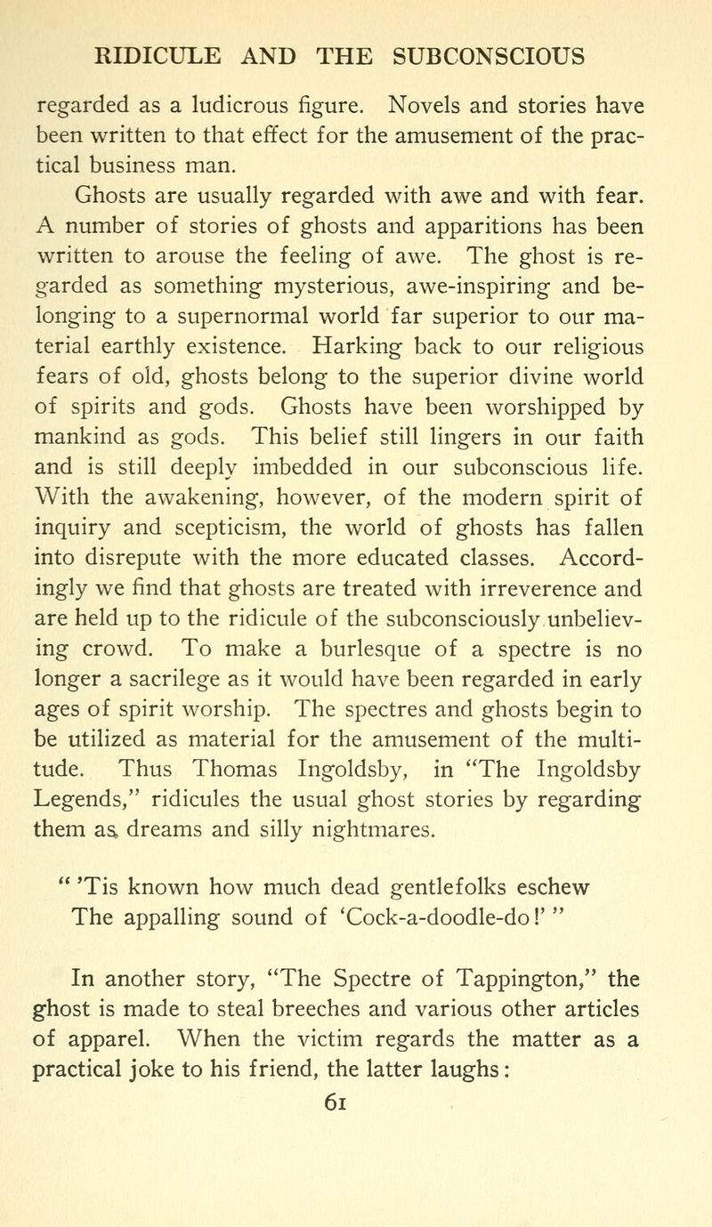regarded as a ludicrous figure. Novels and stories have been written to that effect for the amusement of the prac- tical business man. Ghosts are usually regarded with awe and with fear. A number of stories of ghosts and apparitions has been written to arouse the feeling of awe. The ghost is re- garded as something mysterious, awe-inspiring and be- longing to a supernormal world far superior to our ma- terial earthly existence. Harking back to our religious fears of old, ghosts belong to the superior divine world of spirits and gods. Ghosts have been worshipped by mankind as gods. This belief still lingers in our faith and is still deeply imbedded in our subconscious life. With the awakening, however, of the modern spirit of inquiry and scepticism, the world of ghosts has fallen into disrepute with the more educated classes. Accord- ingly we find that ghosts are treated with irreverence and are held up to the ridicule of the subconsciously.unbeliev- ing crowd. To make a burlesque of a spectre is no longer a sacrilege as it would have been regarded in early ages of spirit worship. The spectres and ghosts begin to be utilized as material for the amusement of the multi- tude. Thus Thomas Ingoldsby, in ''The Ingoldsby Legends, ridicules the usual ghost stories by regarding them as. dreams and silly nightmares. *Tis known how much dead gentlefolks eschew The appalling sound of 'Cock-a-doodle-do!' In another story, The Spectre of Tappington, the ghost is made to steal breeches and various other articles of apparel. When the victim regards the matter as a practical joke to his friend, the latter laughs: 6i