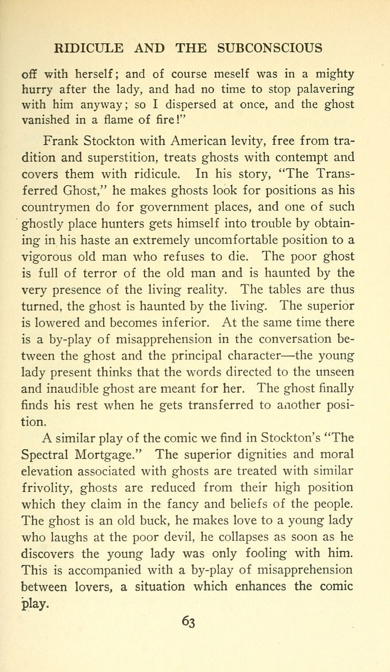 off with herself; and of course meself was in a mighty hurry after the lady, and had no time to stop palavering with him anyway; so I dispersed at once, and the ghost vanished in a flame of fire! Frank Stockton with American levity, free from tra- dition and superstition, treats ghosts with contempt and covers them with ridicule. In his story, The Trans- ferred Ghost, he makes ghosts look for positions as his countrymen do for government places, and one of such ghostly place hunters gets himself into trouble by obtain- ing in his haste an extremely uncomfortable position to a vigorous old man who refuses to die. The poor ghost is full of terror of the old man and is haunted by the very presence of the living reality. The tables are thus turned, the ghost is haunted by the living. The superior is lowered and becomes inferior. At the same time there is a by-play of misapprehension in the conversation be- tween the ghost and the principal character—the young lady present thinks that the words directed to the unseen and inaudible ghost are meant for her. The ghost finally finds his rest when he gets transferred to another posi- tion. A similar play of the comic we find in Stockton's The Spectral Mortgage. The superior dignities and moral elevation associated with ghosts are treated with similar frivolity, ghosts are reduced from their high position which they claim in the fancy and beliefs of the people. The ghost is an old buck, he makes love to a young lady who laughs at the poor devil, he collapses as soon as he discovers the young lady was only fooling with him. This is accompanied with a by-play of misapprehension between lovers, a situation which enhances the comic play.