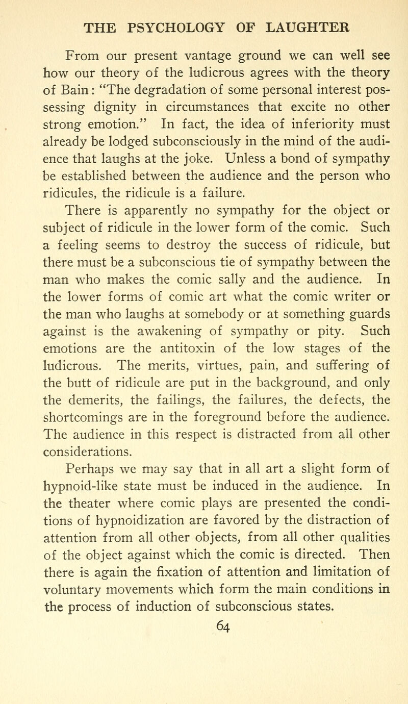 From our present vantage ground we can well see how our theory of the ludicrous agrees with the theory of Bain: The degradation of some personal interest pos- sessing dignity in circumstances that excite no other strong emotion. In fact, the idea of inferiority must already be lodged subconsciously in the mind of the audi- ence that laughs at the joke. Unless a bond of sympathy be established between the audience and the person who ridicules, the ridicule is a failure. There is apparently no sympathy for the object or subject of ridicule in the lower form of the comic. Such a feeling seems to destroy the success of ridicule, but there must be a subconscious tie of sympathy between the man who makes the comic sally and the audience. In the lower forms of comic art what the comic writer or the man who laughs at somebody or at something guards against is the awakening of sympathy or pity. Such emotions are the antitoxin of the low stages of the ludicrous. The merits, virtues, pain, and suffering of the butt of ridicule are put in the background, and only the demerits, the failings, the failures, the defects, the shortcomings are in the foreground before the audience. The audience in this respect is distracted from all other considerations. Perhaps we may say that in all art a slight form of hypnoid-like state must be induced in the audience. In the theater where comic plays are presented the condi- tions of hypnoidization are favored by the distraction of attention from all other objects, from all other qualities of the object against which the comic is directed. Then there is again the fixation of attention and limitation of voluntary movements which form the main conditions in the process of induction of subconscious states.