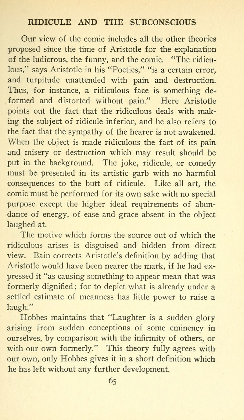 Our view of the comic includes all the other theories proposed since the time of Aristotle for the explanation of the ludicrous, the funny, and the comic. The ridicu- lous, says Aristotle in his 'Toetics, is a certain error, and turpitude unattended with pain and destruction. Thus, for instance, a ridiculous face is something de- formed and distorted without pain. Here Aristotle points out the fact that the ridiculous deals with mak- ing the subject of ridicule inferior, and he also refers to the fact that the sympathy of the hearer is not awakened. When the object is made ridiculous the fact of its pain and misery or destruction which may result should be put in the background. The joke, ridicule, or comedy must be presented in its artistic garb with no harmful consequences to the butt of ridicule. Like all art, the comic must be performed for its own sake with no special purpose except the higher ideal requirements of abun- dance of energy, of ease and grace absent in the object laughed at. The motive which forms the source out of which the ridiculous arises is disguised and hidden from direct view. Bain corrects Aristotle's definition by adding that Aristotle would have been nearer the mark, if he had ex- pressed it as causing something to appear mean that was formerly dignified; for to depict what is already under a settled estimate of meanness has little power to raise a laugh. Hobbes maintains that Laughter is a sudden glory arising from sudden conceptions of some eminency in ourselves, by comparison with the infirmity of others, or with our own formerly. This theory fully agrees with our own, only Hobbes gives it in a short definition which he has left without any further development. 6s