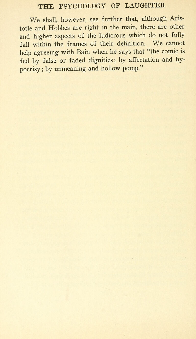 We shall, however, see further that, although Aris- totle and Hobbes are right in the main, there are other and higher aspects of the ludicrous which do not fully fall within the frames of their definition. We cannot help agreeing with Bain when he says that the comic is fed by false or faded dignities; by affectation and hy- pocrisy; by unmeaning and hollow pomp.