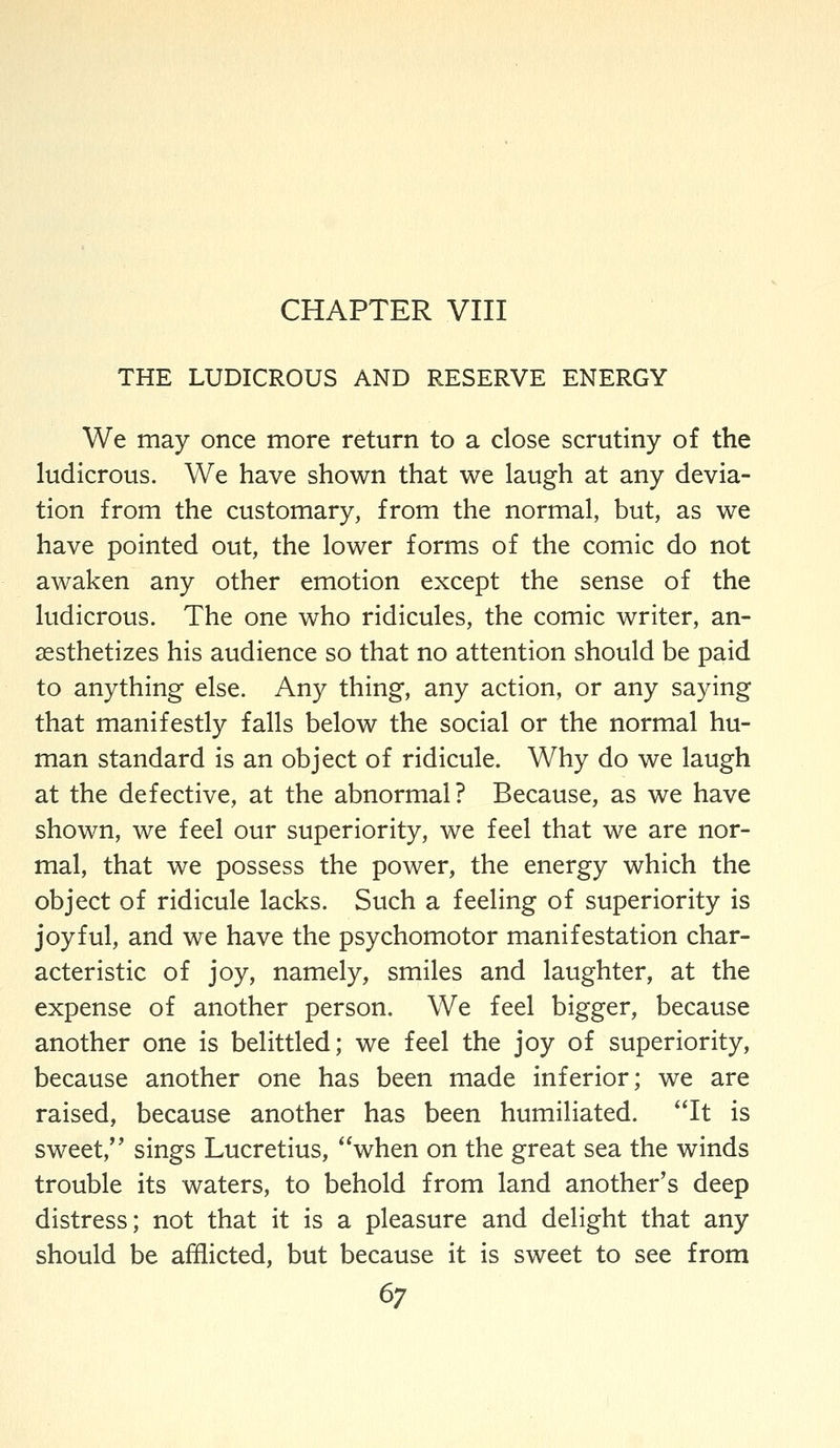 CHAPTER VIII THE LUDICROUS AND RESERVE ENERGY We may once more return to a close scrutiny of the ludicrous. We have shown that we laugh at any devia- tion from the customary, from the normal, but, as we have pointed out, the lower forms of the comic do not awaken any other emotion except the sense of the ludicrous. The one who ridicules, the comic writer, an- aesthetizes his audience so that no attention should be paid to anything else. Any thing, any action, or any saying that manifestly falls below the social or the normal hu- man standard is an object of ridicule. Why do we laugh at the defective, at the abnormal? Because, as we have shown, we feel our superiority, we feel that we are nor- mal, that we possess the power, the energy which the object of ridicule lacks. Such a feeling of superiority is joyful, and we have the psychomotor manifestation char- acteristic of joy, namely, smiles and laughter, at the expense of another person. We feel bigger, because another one is belittled; we feel the joy of superiority, because another one has been made inferior; we are raised, because another has been humiliated. It is sweet, sings Lucretius, when on the great sea the winds trouble its waters, to behold from land another's deep distress; not that it is a pleasure and delight that any should be afflicted, but because it is sweet to see from