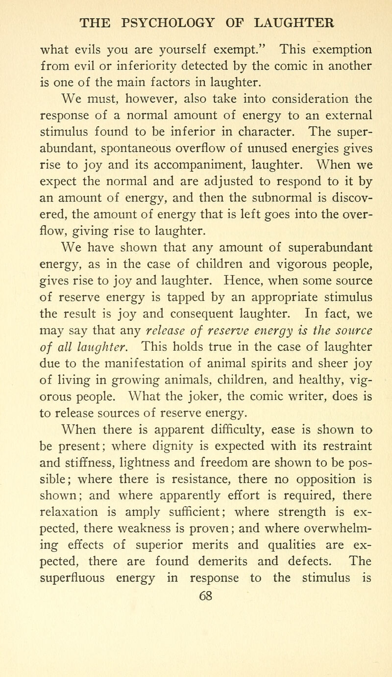 what evils you are yourself exempt. This exemption from evil or inferiority detected by the comic in another is one of the main factors in laughter. We must, however, also take into consideration the response of a normal amount of energy to an external stimulus found to be inferior in character. The super- abundant, spontaneous overflow of unused energies gives rise to joy and its accompaniment, laughter. When we expect the normal and are adjusted to respond to it by an amount of energy, and then the subnormal is discov- ered, the amount of energy that is left goes into the over- flow, giving rise to laughter. We have shown that any amount of superabundant energy, as in the case of children and vigorous people, gives rise to joy and laughter. Hence, when some source of reserve energy is tapped by an appropriate stimulus the result is joy and consequent laughter. In fact, we may say that any release of reserve energy is the source of all laughter. This holds true in the case of laughter due to the manifestation of animal spirits and sheer joy of living in growing animals, children, and healthy, vig- orous people. What the joker, the comic writer, does is to release sources of reserve energy. When there is apparent difficulty, ease is shown to be present; where dignity is expected with its restraint and stiffness, lightness and freedom are shown to be pos- sible; where there is resistance, there no opposition is shown; and where apparently effort is required, there relaxation is amply sufficient; where strength is ex- pected, there weakness is proven; and where overwhelm- ing effects of superior merits and qualities are ex- pected, there are found demerits and defects. The superfluous energy in response to the stimulus is