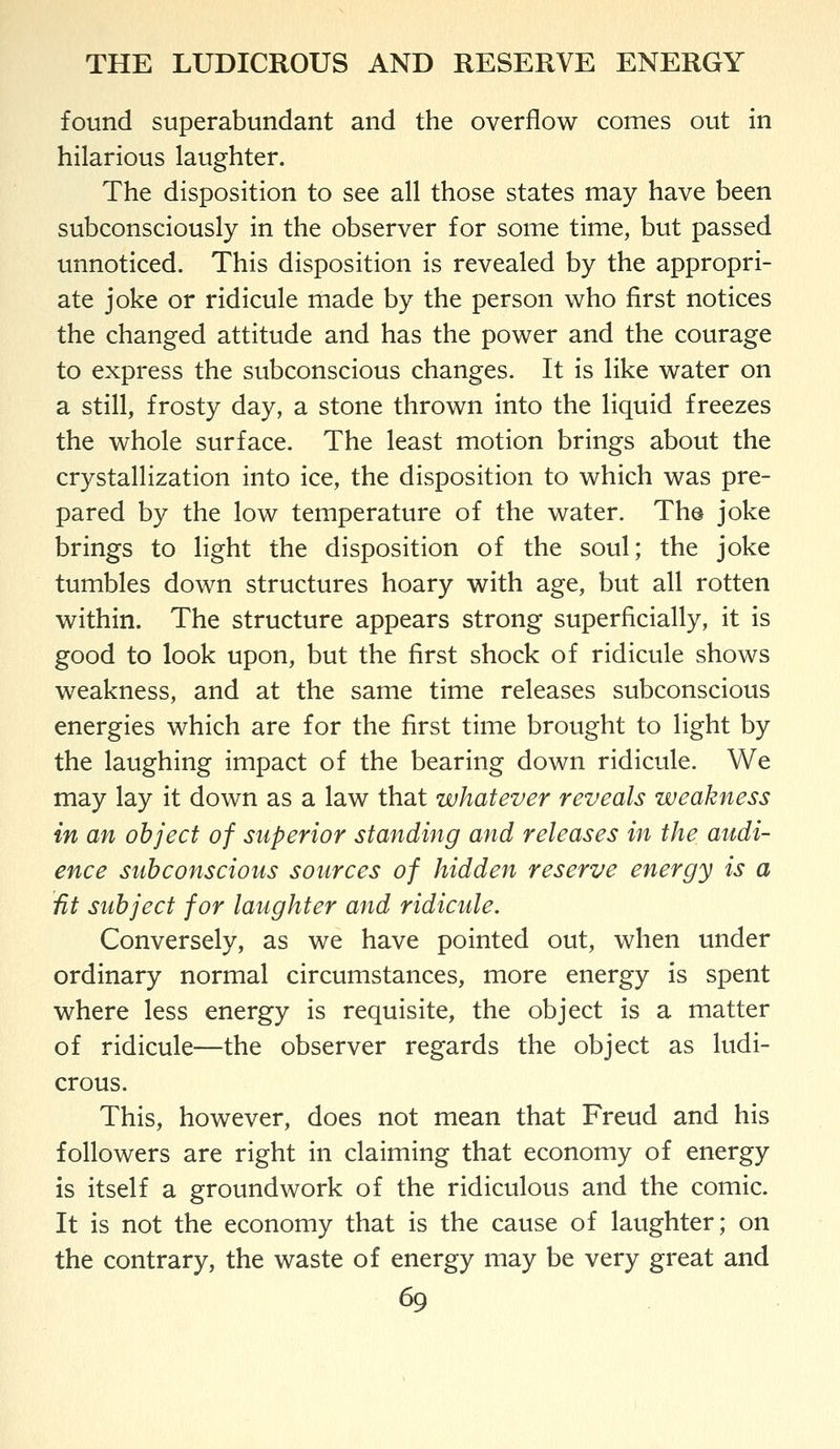 found superabundant and the overflow comes out in hilarious laughter. The disposition to see all those states may have been subconsciously in the observer for some time, but passed unnoticed. This disposition is revealed by the appropri- ate joke or ridicule made by the person who first notices the changed attitude and has the power and the courage to express the subconscious changes. It is like water on a still, frosty day, a stone thrown into the liquid freezes the whole surface. The least motion brings about the crystallization into ice, the disposition to which was pre- pared by the low temperature of the water. Th@ joke brings to light the disposition of the soul; the joke tumbles down structures hoary with age, but all rotten within. The structure appears strong superficially, it is good to look upon, but the first shock of ridicule shows weakness, and at the same time releases subconscious energies which are for the first time brought to light by the laughing impact of the bearing down ridicule. We may lay it down as a law that whatever reveals weakness in an object of superior standing and releases in the audi- ence subconscious sources of hidden reserve energy is a fit subject for laughter and ridicule. Conversely, as we have pointed out, when under ordinary normal circumstances, more energy is spent where less energy is requisite, the object is a matter of ridicule—the observer regards the object as ludi- crous. This, however, does not mean that Freud and his followers are right in claiming that economy of energy is itself a groundwork of the ridiculous and the comic. It is not the economy that is the cause of laughter; on the contrary, the waste of energy may be very great and