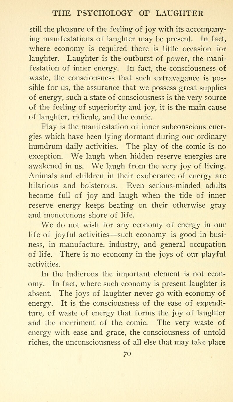 still the pleasure of the feeling of joy with its accompany- ing manifestations of laughter may be present. In fact, where economy is required there is little occasion for laughter. Laughter is the outburst of power, the mani- festation of inner energy. In fact, the consciousness of waste, the consciousness that such extravagance is pos- sible for us, the assurance that we possess great supplies of energy, such a state of consciousness is the very source of the feeling of superiority and joy, it is the main cause of laughter, ridicule, and the comic. Play is the manifestation of inner subconscious ener- gies which have been lying dormant during our ordinary humdrum daily activities. The play of the comic is no exception. We laugh when hidden reserve energies are awakened in us. We laugh from the very joy of living. Animals and children in their exuberance of energy are hilarious and boisterous. Even serious-minded adults become full of joy and laugh when the tide of inner reserve energy keeps beating on their otherwise gray and monotonous shore of life. We do not wish for any economy of energy in our life of joyful activities—such economy is good in busi- ness, in manufacture, industry, and general occupation of life. There is no economy in the joys of our playful activities. In the ludicrous the important element is not econ- omy. In fact, where such economy is present laughter is absent. The joys of laughter never go with economy of energy. It is the consciousness of the ease of expendi- ture, of waste of energy that forms the joy of laughter and the merriment of the comic. The very waste of energy with ease and grace, the consciousness of untold riches, the unconsciousness of all else that may take place