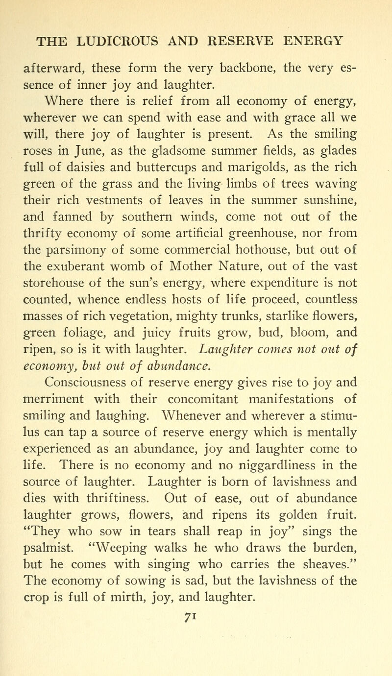 afterward, these form the very backbone, the very es- sence of inner joy and laughter. Where there is relief from all economy of energy, wherever we can spend with ease and with grace all we will, there joy of laughter is present. As the smiling roses in June, as the gladsome summer fields, as glades full of daisies and buttercups and marigolds, as the rich green of the grass and the living limbs of trees waving their rich vestments of leaves in the summer sunshine, and fanned by southern winds, come not out of the thrifty economy of some artificial greenhouse, nor from the parsimony of some commercial hothouse, but out of the exuberant womb of Mother Nature, out of the vast storehouse of the sun's energy, where expenditure is not counted, whence endless hosts of life proceed, countless masses of rich vegetation, mighty trunks, starlike flowers, green foliage, and juicy fruits grow, bud, bloom, and ripen, so is it with laughter. Laughter comes not out of economy, hut out of abundance. Consciousness of reserve energy gives rise to joy and merriment with their concomitant manifestations of smiling and laughing. Whenever and wherever a stimu- lus can tap a source of reserve energy which is mentally experienced as an abundance, joy and laughter come to life. There is no economy and no niggardliness in the source of laughter. Laughter is born of lavishness and dies with thriftiness. Out of ease, out of abundance laughter grows, flowers, and ripens its golden fruit. They who sow in tears shall reap in joy sings the psalmist. Weeping walks he who draws the burden, but he comes with singing who carries the sheaves. The economy of sowing is sad, but the lavishness of the crop is full of mirth, joy, and laughter.