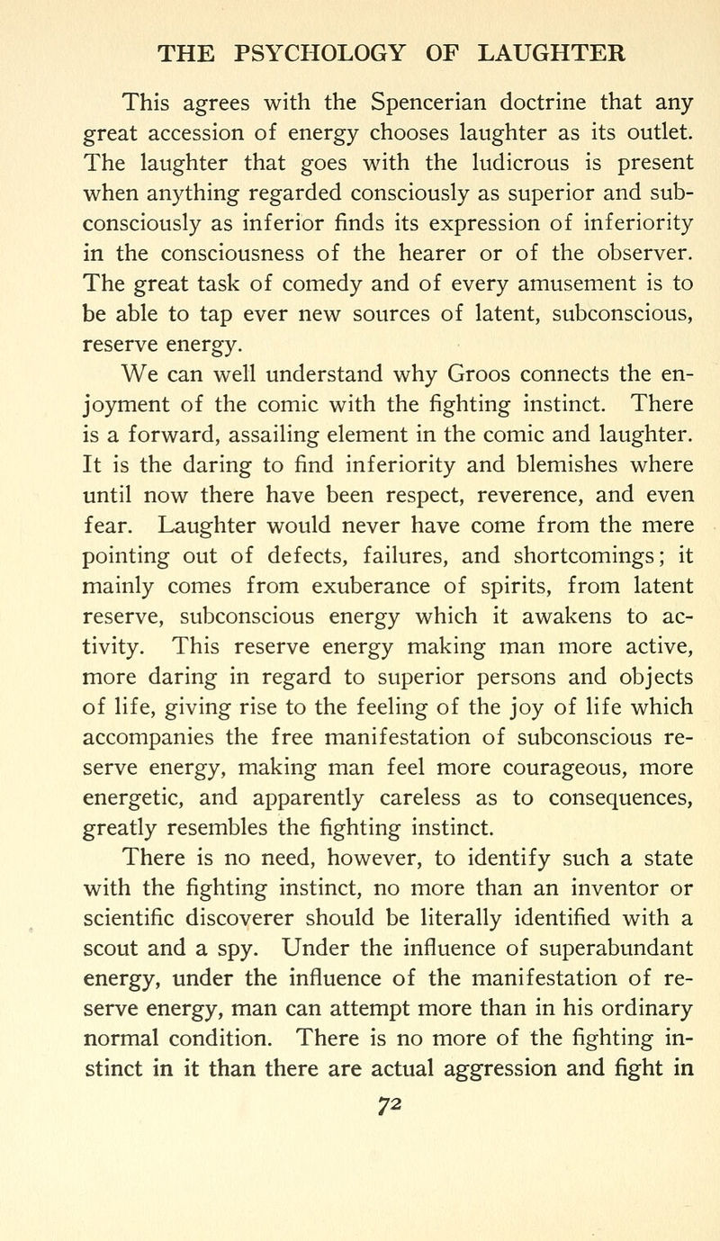 This agrees with the Spencerian doctrine that any great accession of energy chooses laughter as its outlet. The laughter that goes with the ludicrous is present when anything regarded consciously as superior and sub- consciously as inferior finds its expression of inferiority in the consciousness of the hearer or of the observer. The great task of comedy and of every amusement is to be able to tap ever new sources of latent, subconscious, reserve energy. We can well understand why Groos connects the en- joyment of the comic with the fighting instinct. There is a forward, assailing element in the comic and laughter. It is the daring to find inferiority and blemishes where until now there have been respect, reverence, and even fear. Laughter would never have come from the mere pointing out of defects, failures, and shortcomings; it mainly comes from exuberance of spirits, from latent reserve, subconscious energy which it awakens to ac- tivity. This reserve energy making man more active, more daring in regard to superior persons and objects of life, giving rise to the feeling of the joy of life which accompanies the free manifestation of subconscious re- serve energy, making man feel more courageous, more energetic, and apparently careless as to consequences, greatly resembles the fighting instinct. There is no need, however, to identify such a state with the fighting instinct, no more than an inventor or scientific discoverer should be literally identified with a scout and a spy. Under the influence of superabundant energy, under the influence of the manifestation of re- serve energy, man can attempt more than in his ordinary normal condition. There is no more of the fighting in- stinct in it than there are actual aggression and fight in
