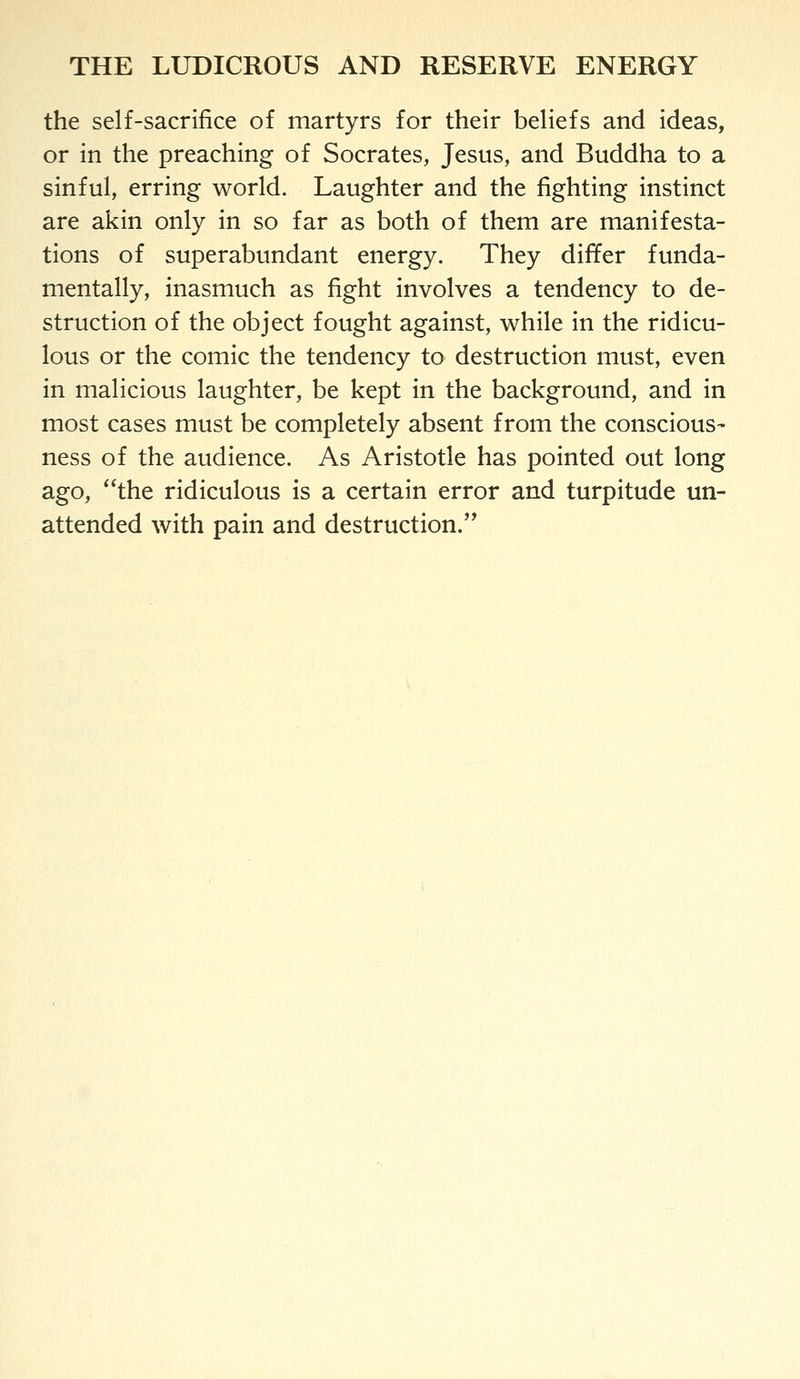 the self-sacrifice of martyrs for their beliefs and ideas, or in the preaching of Socrates, Jesus, and Buddha to a sinful, erring world. Laughter and the fighting instinct are akin only in so far as both of them are manifesta- tions of superabundant energy. They differ funda- mentally, inasmuch as fight involves a tendency to de- struction of the object fought against, while in the ridicu- lous or the comic the tendency to destruction must, even in malicious laughter, be kept in the background, and in most cases must be completely absent from the conscious- ness of the audience. As Aristotle has pointed out long ago, the ridiculous is a certain error and turpitude un- attended with pain and destruction.