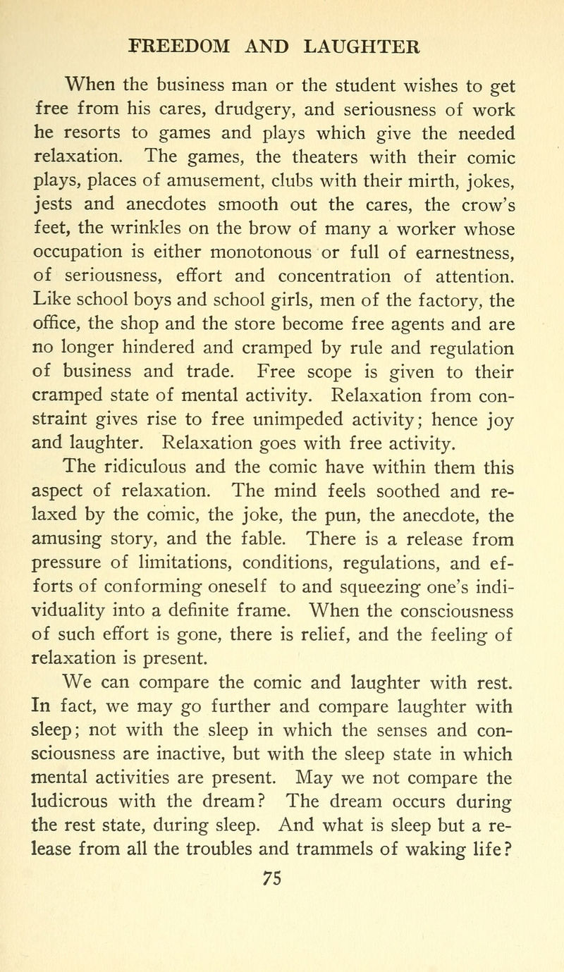 When the business man or the student wishes to get free from his cares, drudgery, and seriousness of work he resorts to games and plays which give the needed relaxation. The games, the theaters with their comic plays, places of amusement, clubs with their mirth, jokes, jests and anecdotes smooth out the cares, the crow's feet, the wrinkles on the brow of many a worker whose occupation is either monotonous or full of earnestness, of seriousness, effort and concentration of attention. Like school boys and school girls, men of the factory, the office, the shop and the store become free agents and are no longer hindered and cramped by rule and regulation of business and trade. Free scope is given to their cramped state of mental activity. Relaxation from con- straint gives rise to free unimpeded activity; hence joy and laughter. Relaxation goes with free activity. The ridiculous and the comic have within them this aspect of relaxation. The mind feels soothed and re- laxed by the comic, the joke, the pun, the anecdote, the amusing story, and the fable. There is a release from pressure of limitations, conditions, regulations, and ef- forts of conforming oneself to and squeezing one's indi- viduality into a definite frame. When the consciousness of such effort is gone, there is relief, and the feeling of relaxation is present. We can compare the comic and laughter with rest. In fact, we may go further and compare laughter with sleep; not with the sleep in which the senses and con- sciousness are inactive, but with the sleep state in which mental activities are present. May we not compare the ludicrous with the dream? The dream occurs during the rest state, during sleep. And what is sleep but a re- lease from all the troubles and trammels of waking life ?
