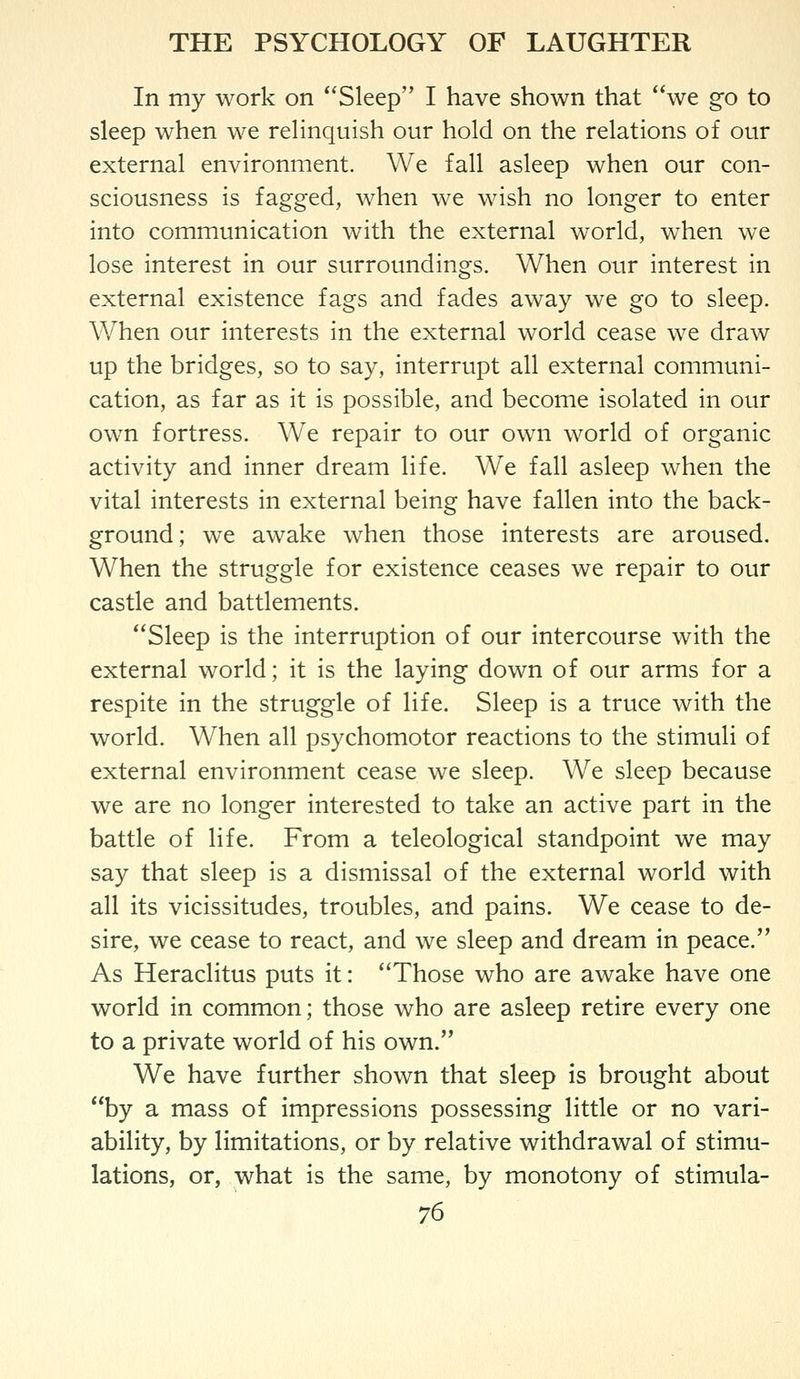 In my work on *'Sleep I have shown that we g*o to sleep when we relinquish our hold on the relations of our external environment. We fall asleep when our con- sciousness is fagged, when we wish no longer to enter into communication with the external world, when we lose interest in our surroundings. When onr interest in external existence fags and fades away we go to sleep. When our interests in the external world cease we draw up the bridges, so to say, interrupt all external communi- cation, as far as it is possible, and become isolated in our own fortress. We repair to our own world of organic activity and inner dream life. We fall asleep when the vital interests in external being have fallen into the back- ground; we awake when those interests are aroused. When the struggle for existence ceases we repair to our castle and battlements. Sleep is the interruption of our intercourse with the external world; it is the laying down of our arms for a respite in the struggle of life. Sleep is a truce with the world. When all psychomotor reactions to the stimuli of external environment cease we sleep. We sleep because we are no longer interested to take an active part in the battle of life. From a teleological standpoint we may say that sleep is a dismissal of the external world with all its vicissitudes, troubles, and pains. We cease to de- sire, we cease to react, and we sleep and dream in peace. As Heraclitus puts it: Those who are awake have one world in common; those who are asleep retire every one to a private world of his own. We have further shown that sleep is brought about by a mass of impressions possessing little or no vari- ability, by limitations, or by relative withdrawal of stimu- lations, or, what is the same, by monotony of stimula-