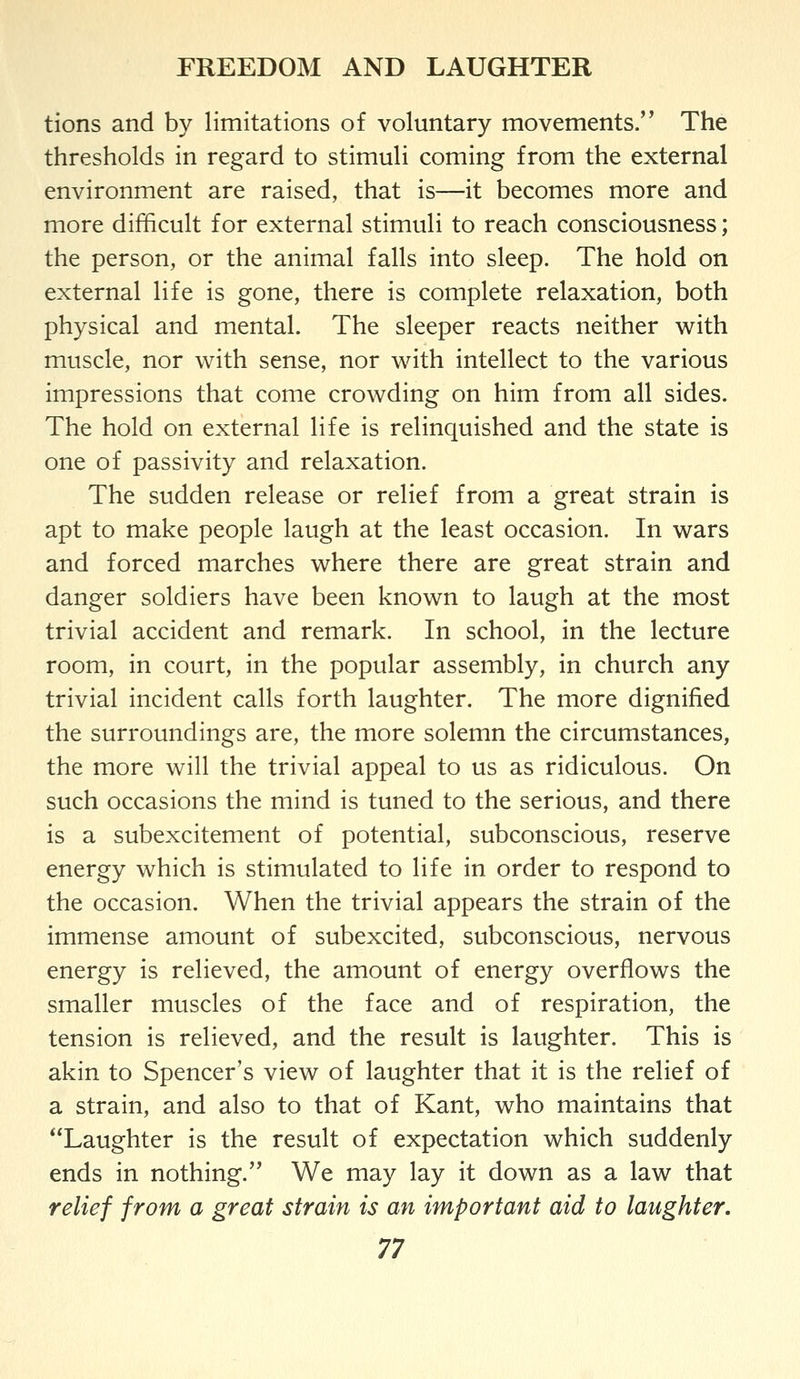 tions and by limitations of voluntary movements. The thresholds in regard to stimuli coming from the external environment are raised, that is—it becomes more and more difficult for external stimuli to reach consciousness; the person, or the animal falls into sleep. The hold on external life is gone, there is complete relaxation, both physical and mental. The sleeper reacts neither with muscle, nor with sense, nor with intellect to the various impressions that come crowding on him from all sides. The hold on external life is relinquished and the state is one of passivity and relaxation. The sudden release or relief from a great strain is apt to make people laugh at the least occasion. In wars and forced marches where there are great strain and danger soldiers have been known to laugh at the most trivial accident and remark. In school, in the lecture room, in court, in the popular assembly, in church any trivial incident calls forth laughter. The more dignified the surroundings are, the more solemn the circumstances, the more will the trivial appeal to us as ridiculous. On such occasions the mind is tuned to the serious, and there is a subexcitement of potential, subconscious, reserve energy which is stimulated to life in order to respond to the occasion. When the trivial appears the strain of the immense amount of subexcited, subconscious, nervous energy is relieved, the amount of energy overflows the smaller muscles of the face and of respiration, the tension is relieved, and the result is laughter. This is akin to Spencer's view of laughter that it is the relief of a strain, and also to that of Kant, who maintains that Laughter is the result of expectation which suddenly ends in nothing. We may lay it down as a law that relief from a great strain is an important aid to laughter.