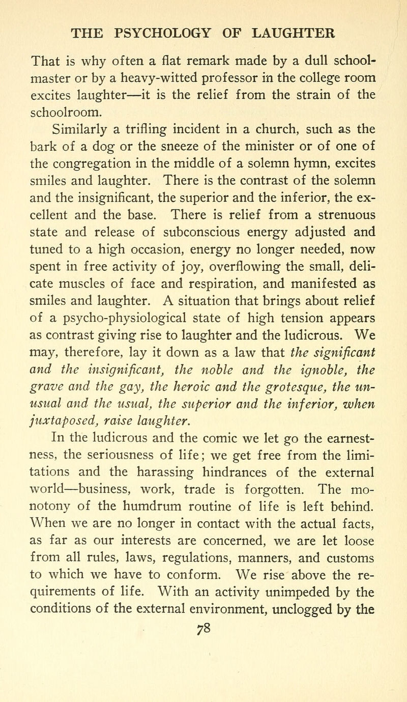 That is why often a flat remark made by a dull school- master or by a heavy-witted professor in the college room excites laughter—it is the relief from the strain of the schoolroom. Similarly a trifling incident in a church, such as the bark of a dog or the sneeze of the minister or of one of the congregation in the middle of a solemn hymn, excites smiles and laughter. There is the contrast of the solemn and the insignificant, the superior and the inferior, the ex- cellent and the base. There is relief from a strenuous state and release of subconscious energy adjusted and tuned to a high occasion, energy no longer needed, now spent in free activity of joy, overflowing the small, deli- cate muscles of face and respiration, and manifested as smiles and laughter. A situation that brings about relief of a psycho-physiological state of high tension appears as contrast giving rise to laughter and the ludicrous. We may, therefore, lay it down as a law that the significant and the insignificant^ the noble and the ignoble^ the grave and the gay, the heroic and the grotesque, the un- usual and the usual, the superior and the inferior, when juxtaposed, raise laughter. In the ludicrous and the comic we let go the earnest- ness, the seriousness of life; we get free from the limi- tations and the harassing hindrances of the external world—business, work, trade is forgotten. The mo- notony of the humdrum routine of life is left behind. When we are no longer in contact with the actual facts, as far as our interests are concerned, we are let loose from all rules, laws, regulations, manners, and customs to which we have to conform. We rise above the re- quirements of life. With an activity unimpeded by the conditions of the external environment, unclogged by the