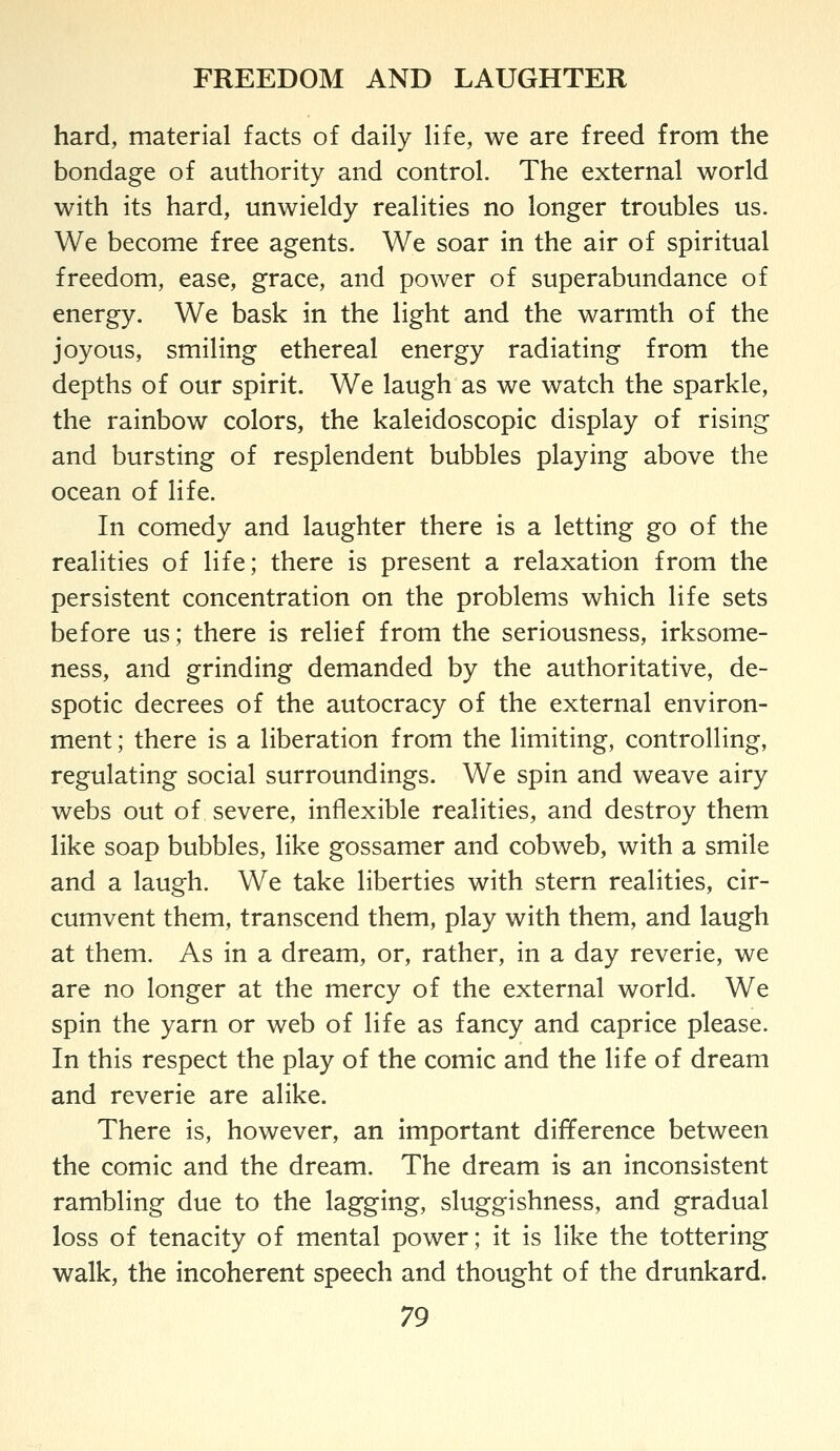 hard, material facts of daily life, we are freed from the bondage of authority and control. The external world with its hard, unwieldy realities no longer troubles us. We become free agents. We soar in the air of spiritual freedom, ease, grace, and power of superabundance of energy. We bask in the light and the warmth of the joyous, smiling ethereal energy radiating from the depths of our spirit. We laugh as we watch the sparkle, the rainbow colors, the kaleidoscopic display of rising and bursting of resplendent bubbles playing above the ocean of life. In comedy and laughter there is a letting go of the realities of life; there is present a relaxation from the persistent concentration on the problems which life sets before us; there is relief from the seriousness, irksome- ness, and grinding demanded by the authoritative, de- spotic decrees of the autocracy of the external environ- ment ; there is a liberation from the limiting, controlling, regulating social surroundings. We spin and weave airy webs out of severe, inflexible realities, and destroy them like soap bubbles, like gossamer and cobweb, with a smile and a laugh. We take liberties with stern realities, cir- cumvent them, transcend them, play with them, and laugh at them. As in a dream, or, rather, in a day reverie, we are no longer at the mercy of the external world. We spin the yarn or web of life as fancy and caprice please. In this respect the play of the comic and the life of dream and reverie are alike. There is, however, an important difference between the comic and the dream. The dream is an inconsistent rambling due to the lagging, sluggishness, and gradual loss of tenacity of mental power; it is like the tottering walk, the incoherent speech and thought of the drunkard.