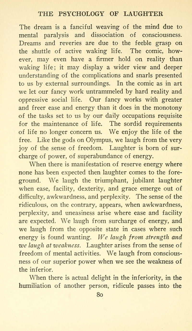 The dream is a fanciful weaving of the mind due to mental paralysis and dissociation of consciousness. Dreams and reveries are due to the feeble grasp on the shuttle of active waking life. The comic, how- ever, may even have a firmer hold on reality than waking life; it may display a wider view and deeper understanding of the complications and snarls presented to us by external surroundings. In the comic as in art we let our fancy work untrammeled by hard reality and oppressive social life. Our fancy works with greater and freer ease and energy than it does in the monotony of the tasks set to us by our daily occupations requisite for the maintenance of life. The sordid requirements of life no longer concern us. We enjoy the life of the free. Like the gods on Olympus, we laugh from the very joy of the sense of freedom. Laughter is born of sur- charge of power, of superabundance of energy. When there is manifestation of reserve energy where none has been expected then laughter comes to the fore- ground. We laugh the triumphant, jubilant laughter when ease, facility, dexterity, and grace emerge out of difficulty, awkwardness, and perplexity. The sense of the ridiculous, on the contrary, appears, when awkwardness, perplexity, and uneasiness arise where ease and facility are expected. We laugh from surcharge of energy, and we laugh from the opposite state in cases where such energy is found wanting. We laugh from strength and we laugh at weakness. Laughter arises from the sense of freedom of mental activities. We laugh from conscious- ness of our superior power when we see the weakness of the inferior. When there is actual delight in the inferiority, in the humiliation of another person, ridicule passes into the