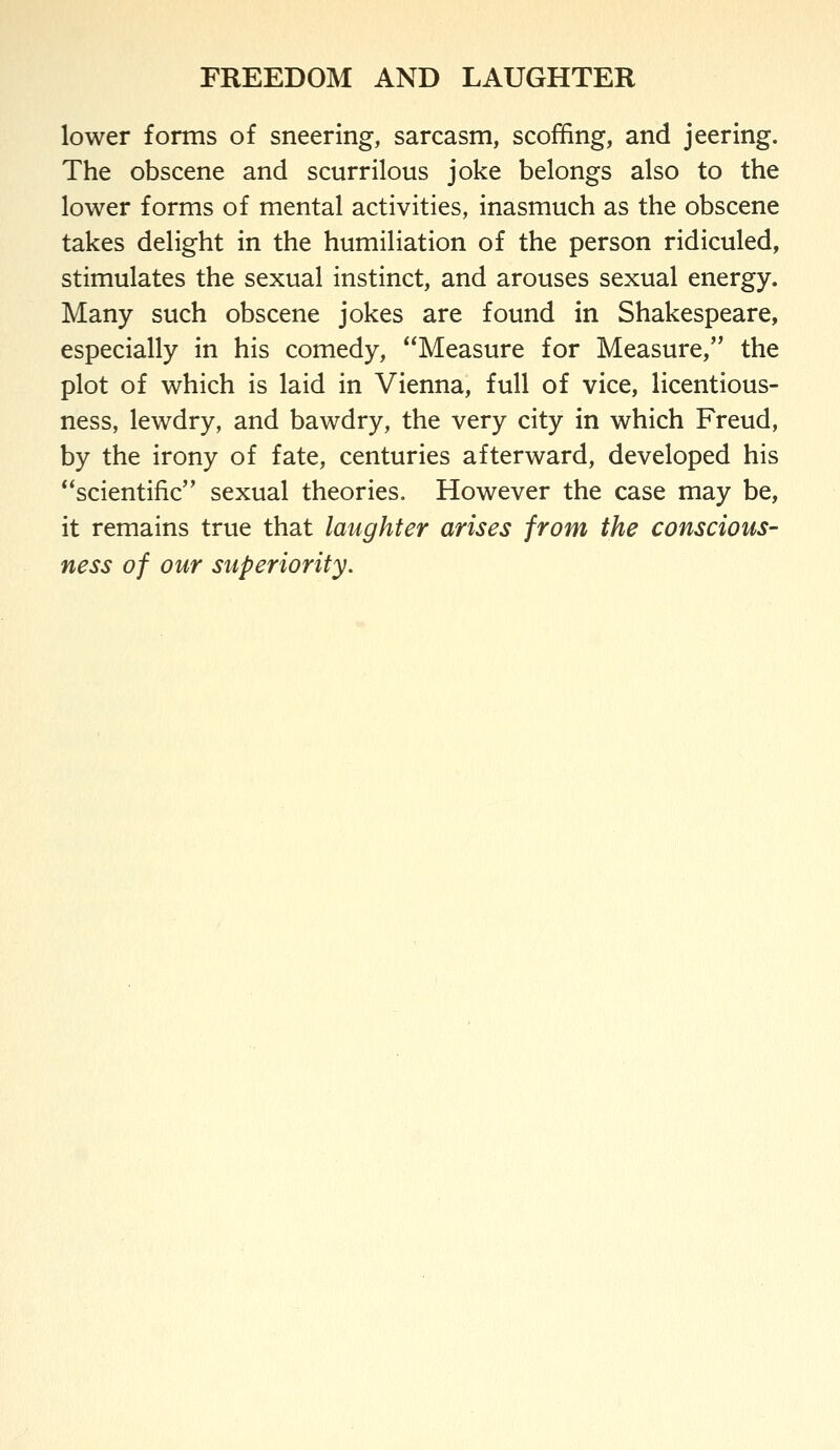 lower forms of sneering, sarcasm, scoffing, and jeering. The obscene and scurrilous joke belongs also to the lower forms of mental activities, inasmuch as the obscene takes delight in the humiliation of the person ridiculed, stimulates the sexual instinct, and arouses sexual energy. Many such obscene jokes are found in Shakespeare, especially in his comedy, Measure for Measure, the plot of which is laid in Vienna, full of vice, licentious- ness, lewdry, and bawdry, the very city in which Freud, by the irony of fate, centuries afterward, developed his scientific sexual theories. However the case may be, it remains true that laughter arises from the conscious- ness of our superiority.