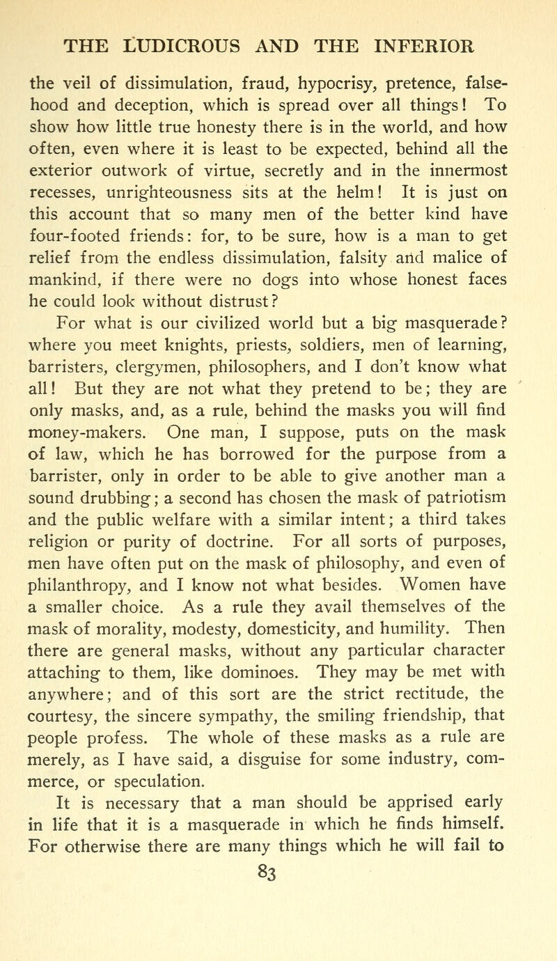 the veil of dissimulation, fraud, hypocrisy, pretence, false- hood and deception, which is spread over all things! To show how little true honesty there is in the world, and how often, even where it is least to be expected, behind all the exterior outwork of virtue, secretly and in the innermost recesses, unrighteousness sits at the helm! It is just on this account that so many men of the better kind have four-footed friends: for, to be sure, how is a man to get relief from the endless dissimulation, falsity arid malice of mankind, if there were no dogs into whose honest faces he could look without distrust? For what is our civilized world but a big masquerade? where you meet knights, priests, soldiers, men of learning, barristers, clergymen, philosophers, and I don't know what all! But they are not what they pretend to be; they are only masks, and, as a rule, behind the masks you will find money-makers. One man, I suppose, puts on the mask of law, which he has borrowed for the purpose from a barrister, only in order to be able to give another man a sound drubbing; a second has chosen the mask of patriotism and the public welfare with a similar intent; a third takes religion or purity of doctrine. For all sorts of purposes, men have often put on the mask of philosophy, and even of philanthropy, and I know not what besides. Women have a smaller choice. As a rule they avail themselves of the mask of morality, modesty, domesticity, and humility. Then there are general masks, without any particular character attaching to them, like dominoes. They may be met with anywhere; and of this sort are the strict rectitude, the courtesy, the sincere sympathy, the smiling friendship, that people profess. The whole of these masks as a rule are merely, as I have said, a disguise for some industry, com- merce, or speculation. It is necessary that a man should be apprised early in life that it is a masquerade in which he finds himself. For otherwise there are many things which he will fail to