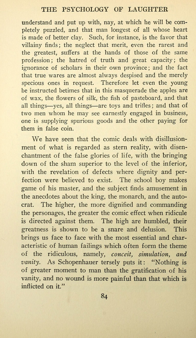understand and put up with, nay, at which he will be com- pletely puzzled, and that man longest of all whose heart is made of better clay. Such, for instance, is the favor that villainy finds; the neglect that merit, even the rarest and the greatest, suffers at the hands of those of the same profession; the hatred of truth and great capacity; the ignorance of scholars in their own province; and the fact that true wares are almost always despised and the merely specious ones in request. Therefore let even the young be instructed betimes that in this masquerade the apples are of wax, the flowers of silk, the fish of pasteboard, and that all things—yes, all things—are toys and trifles; and that of two men whom he may see earnestly engaged in business, one is supplying spurious goods and the other paying for them in false coin. We have seen that the comic deals with disillusion- ment of what is regarded as stern reality, with disen- chantment of the false glories of life, with the bringing down of the sham superior to the level of the inferior, with the revelation of defects where dignity and per- fection were believed to exist. The school boy makes game of his master, and the subject finds amusement in the anecdotes about the king, the monarch, and the auto- crat. The higher, the more dignified and commanding the personages, the greater the comic effect when ridicule is directed against them. The high are humbled, their greatness is shown to be a snare and delusion. This brings us face to face with the most essential and char- acteristic of human failings which often form the theme of the ridiculous, namely, conceit, simulation, and vanity. As Schopenhauer tersely puts it: Nothing is of greater moment to man than the gratification of his vanity, and no wound is more painful than that which is inflicted on it.