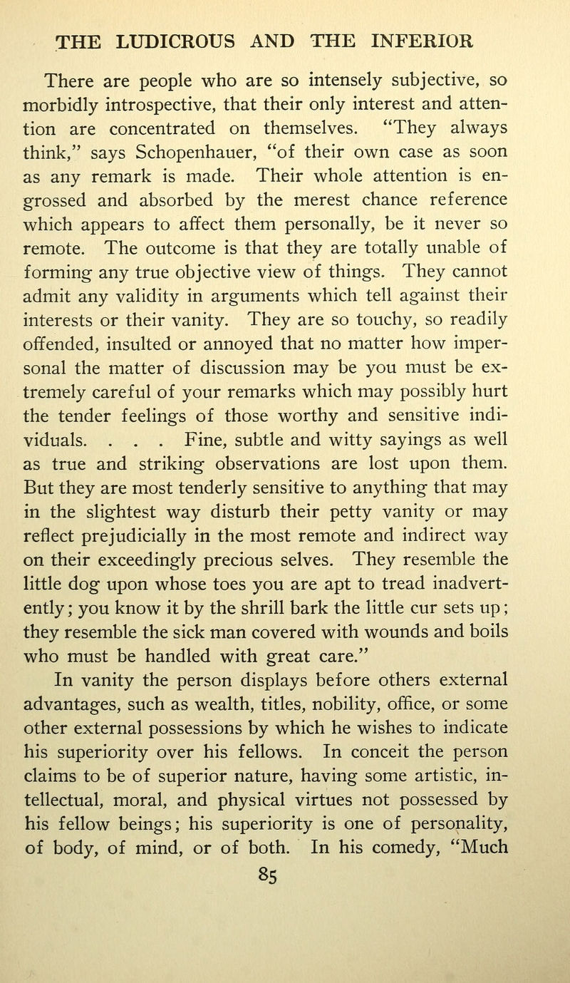 There are people who are so intensely subjective, so morbidly introspective, that their only interest and atten- tion are concentrated on themselves. They always think, says Schopenhauer, of their own case as soon as any remark is made. Their whole attention is en- grossed and absorbed by the merest chance reference which appears to affect them personally, be it never so remote. The outcome is that they are totally unable of forming any true objective view of things. They cannot admit any validity in arguments which tell against their interests or their vanity. They are so touchy, so readily offended, insulted or annoyed that no matter how imper- sonal the matter of discussion may be you must be ex- tremely careful of your remarks which may possibly hurt the tender feelings of those worthy and sensitive indi- viduals. . . . Fine, subtle and witty sayings as well as true and striking observations are lost upon them. But they are most tenderly sensitive to anything that may in the slightest way disturb their petty vanity or may reflect prejudicially in the most remote and indirect way on their exceedingly precious selves. They resemble the little dog upon whose toes you are apt to tread inadvert- ently ; you know it by the shrill bark the little cur sets up; they resemble the sick man covered with wounds and boils who must be handled with great care. In vanity the person displays before others external advantages, such as wealth, titles, nobility, office, or some other external possessions by which he wishes to indicate his superiority over his fellows. In conceit the person claims to be of superior nature, having some artistic, in- tellectual, moral, and physical virtues not possessed by his fellow beings; his superiority is one of personality, of body, of mind, or of both. In his comedy, Much