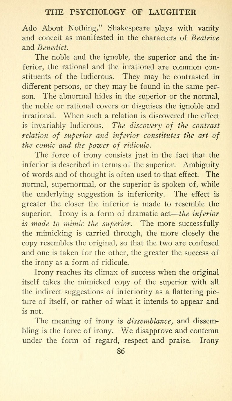 Ado About Nothing, Shakespeare plays with vanity and conceit as manifested in the characters of Beatrice and Benedict. The noble and the ignoble, the superior and the in- ferior, the rational and the irrational are common con- stituents of the ludicrous. They may be contrasted in different persons, or they may be found in the same per- son. The abnormal hides in the superior or the normal, the noble or rational covers or disguises the ignoble and irrational. When such a relation is discovered the effect is invariably ludicrous. The discovery of the contrast relation of superior and inferior constitutes the art of the comic and the power of ridicule. The force of irony consists just in the fact that the inferior is described in terms of the superior. Ambiguity of words and of thought is often used to that effect. The normal, supernormal, or the superior is spoken of, while the underlying suggestion is inferiority. The effect is greater the closer the inferior is made to resemble the superior. Irony is a form of dramatic act—the inferior is made to mimic the superior. The more successfully the mimicking is carried through, the more closely the copy resembles the original, so that the two are confused and one is taken for the other, the greater the success of the irony as a form of ridicule. Irony reaches its climax of success when the original itself takes the mimicked copy of the superior with all the indirect suggestions of inferiority as a flattering pic- ture of itself, or rather of what it intends to appear and is not. The meaning of irony is dissemblance, and dissem- bling is the force of irony. We disapprove and contemn under the form of regard, respect and praise. Irony ^6