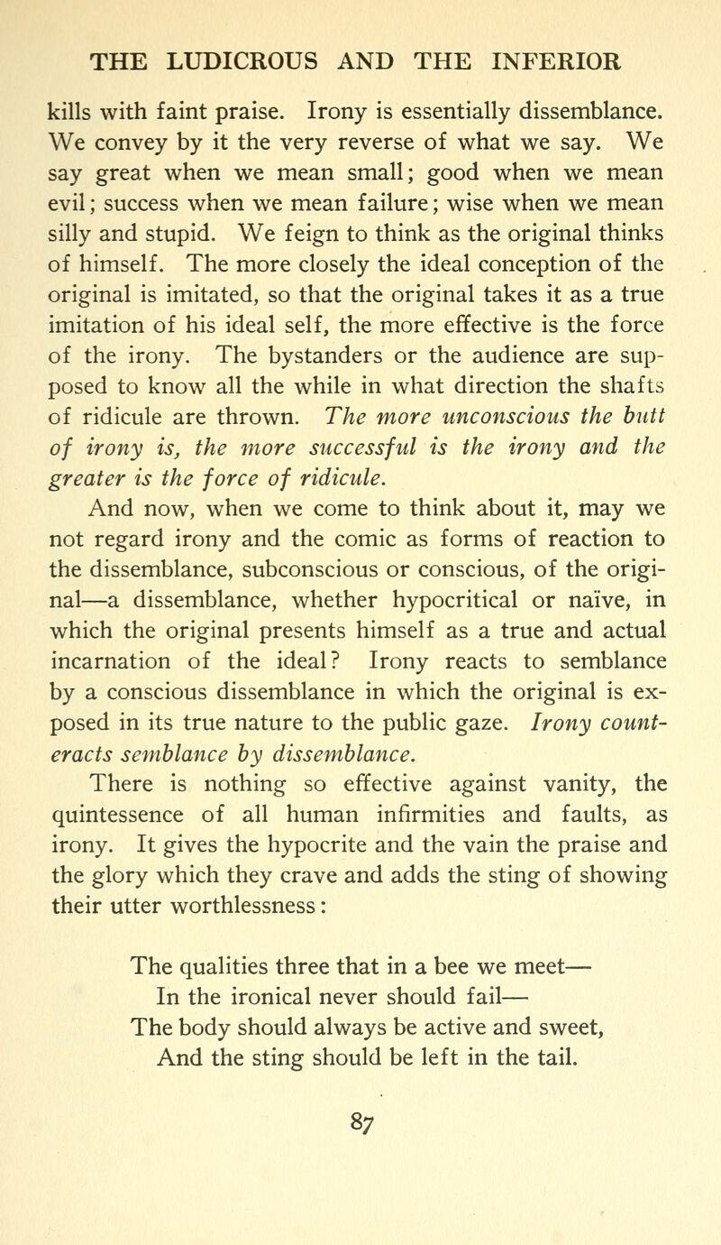 kills with faint praise. Irony is essentially dissemblance. We convey by it the very reverse of what we say. We say great when we mean small; good when we mean evil; success when we mean failure; wise when we mean silly and stupid. We feign to think as the original thinks of himself. The more closely the ideal conception of the original is imitated, so that the original takes it as a true imitation of his ideal self, the more effective is the force of the irony. The bystanders or the audience are sup- posed to know all the while in what direction the shafts of ridicule are thrown. The more unconscious the butt of irony is, the more successful is the irony and the greater is the force of ridicule. And now, when we come to think about it, may we not regard irony and the comic as forms of reaction to the dissemblance, subconscious or conscious, of the origi- nal—a dissemblance, whether hypocritical or naive, in which the original presents himself as a true and actual incarnation of the ideal? Irony reacts to semblance by a conscious dissemblance in which the original is ex- posed in its true nature to the public gaze. Irony count- eracts semblance by dissemblance. There is nothing so effective against vanity, the quintessence of all human infirmities and faults, as irony. It gives the hypocrite and the vain the praise and the glory which they crave and adds the sting of showing their utter worthlessness: The qualities three that in a bee we meet— In the ironical never should fail— The body should always be active and sweet, And the sting should be left in the tail.