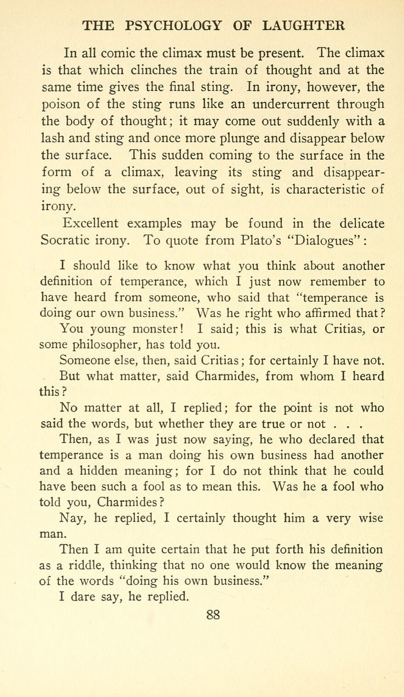 In all comic the climax must be present. The climax is that which clinches the train of thought and at the same time gives the final sting. In irony, however, the poison of the sting runs like an undercurrent through the body of thought; it may come out suddenly with a lash and sting and once more plunge and disappear below the surface. This sudden coming to the surface in the form of a climax, leaving its sting and disappear- ing below the surface, out of sight, is characteristic of irony. Excellent examples may be found in the delicate Socratic irony. To quote from Plato's ^'Dialogues: I should like to know what you think about another definition of temperance, which I just now remember to have heard from someone, who said that temperance is doing our own business. Was he right who affirmed that ? You young monster! I said; this is what Critias^ or some philosopher, has told you. Someone else, then, said Critias; for certainly I have not. But what matter, said Charmides, from whom I heard this? No matter at all, I replied; for the point is not who said the words, but whether they are true or not . . . Then, as I was just now saying, he who declared that temperance is a man doing his own business had another and a hidden meaning; for I do not think that he could have been such a fool as to mean this. Was he a fool who told you, Charmides? Nay, he replied, I certainly thought him a very wise man. Then I am quite certain that he put forth his definition as a riddle, thinking that no one would know the meaning of the words doing his own business. I dare say, he replied.