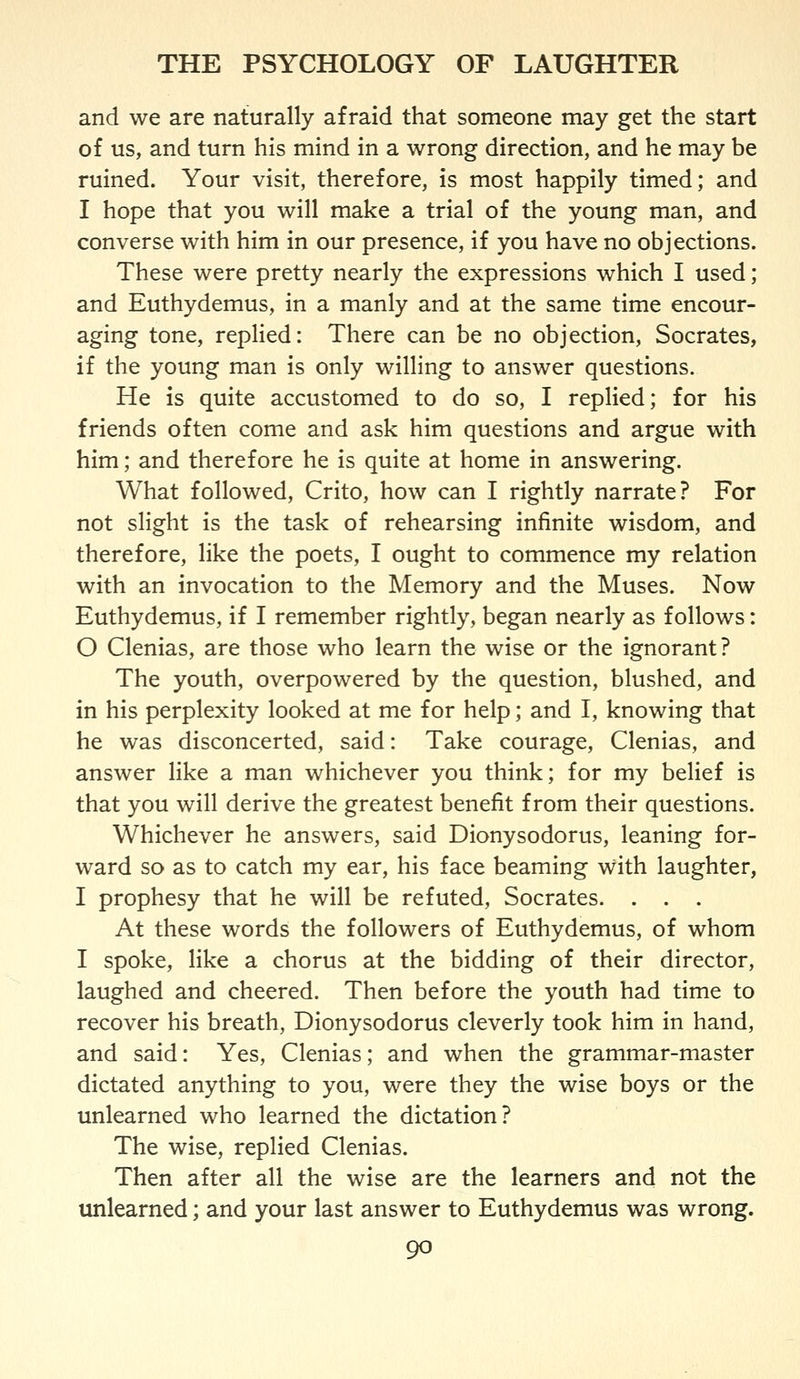 and we are naturally afraid that someone may get the start of us, and turn his mind in a wrong direction, and he may be ruined. Your visit, therefore, is most happily timed; and I hope that you will make a trial of the young man, and converse with him in our presence, if you have no objections. These were pretty nearly the expressions which I used; and Euthydemus, in a manly and at the same time encour- aging tone, replied: There can be no objection, Socrates, if the young man is only willing to answer questions. He is quite accustomed to do so, I replied; for his friends often come and ask him questions and argue with him; and therefore he is quite at home in answering. What followed, Crito, how can I rightly narrate? For not slight is the task of rehearsing infinite wisdom, and therefore, like the poets, I ought to commence my relation with an invocation to the Memory and the Muses. Now Euthydemus, if I remember rightly, began nearly as follows: 0 Clenias, are those who learn the wise or the ignorant? The youth, overpowered by the question, blushed, and in his perplexity looked at me for help; and I, knowing that he was disconcerted, said: Take courage, Clenias, and answer like a man whichever you think; for my belief is that you will derive the greatest benefit from their questions. Whichever he answers, said Dionysodorus, leaning for- ward so as to catch my ear, his face beaming with laughter, 1 prophesy that he will be refuted, Socrates. . . . At these words the followers of Euthydemus, of whom I spoke, like a chorus at the bidding of their director, laughed and cheered. Then before the youth had time to recover his breath, Dionysodorus cleverly took him in hand, and said: Yes, Clenias; and when the grammar-master dictated anything to you, were they the wise boys or the unlearned who learned the dictation? The wise, replied Clenias. Then after all the wise are the learners and not the unlearned; and your last answer to Euthydemus was wrong.