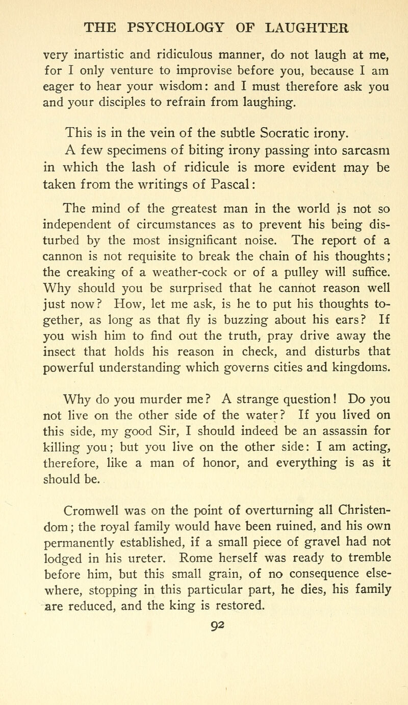 very inartistic and ridiculous manner, do not laugh at me, for I only venture to improvise before you, because I am eager to hear your wisdom: and I must therefore ask you and your disciples to refrain from laughing. This is in the vein of the subtle Socratic irony. A few specimens of biting irony passing into sarcasm in which the lash of ridicule is more evident may be taken from the writings of Pascal: The mind of the greatest man in the world is not so independent of circumstances as to prevent his being dis- turbed by the most insignificant noise. The report of a cannon is not requisite to break the chain of his thoughts; the creaking of a weather-cock or of a pulley will suffice. Why should you be surprised that he cannot reason well just now? How, let me ask, is he to put his thoughts to- gether, as long as that fly is buzzing about his ears? If you wish him to find out the truth, pray drive away the insect that holds his reason in check, and disturbs that powerful understanding which governs cities and kingdoms. Why do you murder me? A strange question! Do you not live on the other side of the water? If you lived on this side, my good Sir, I should indeed be an assassin for killing you; but you live on the other side: I am acting, therefore, like a man of honor, and everything is as it should be. Cromwell was on the point of overturning all Christen- dom ; the royal family would have been ruined, and his own permanently established, if a small piece of gravel had not lodged in his ureter. Rome herself was ready to tremble before him, but this small grain, of no consequence else- where, stopping in this particular part, he dies, his family are reduced, and the king is restored.
