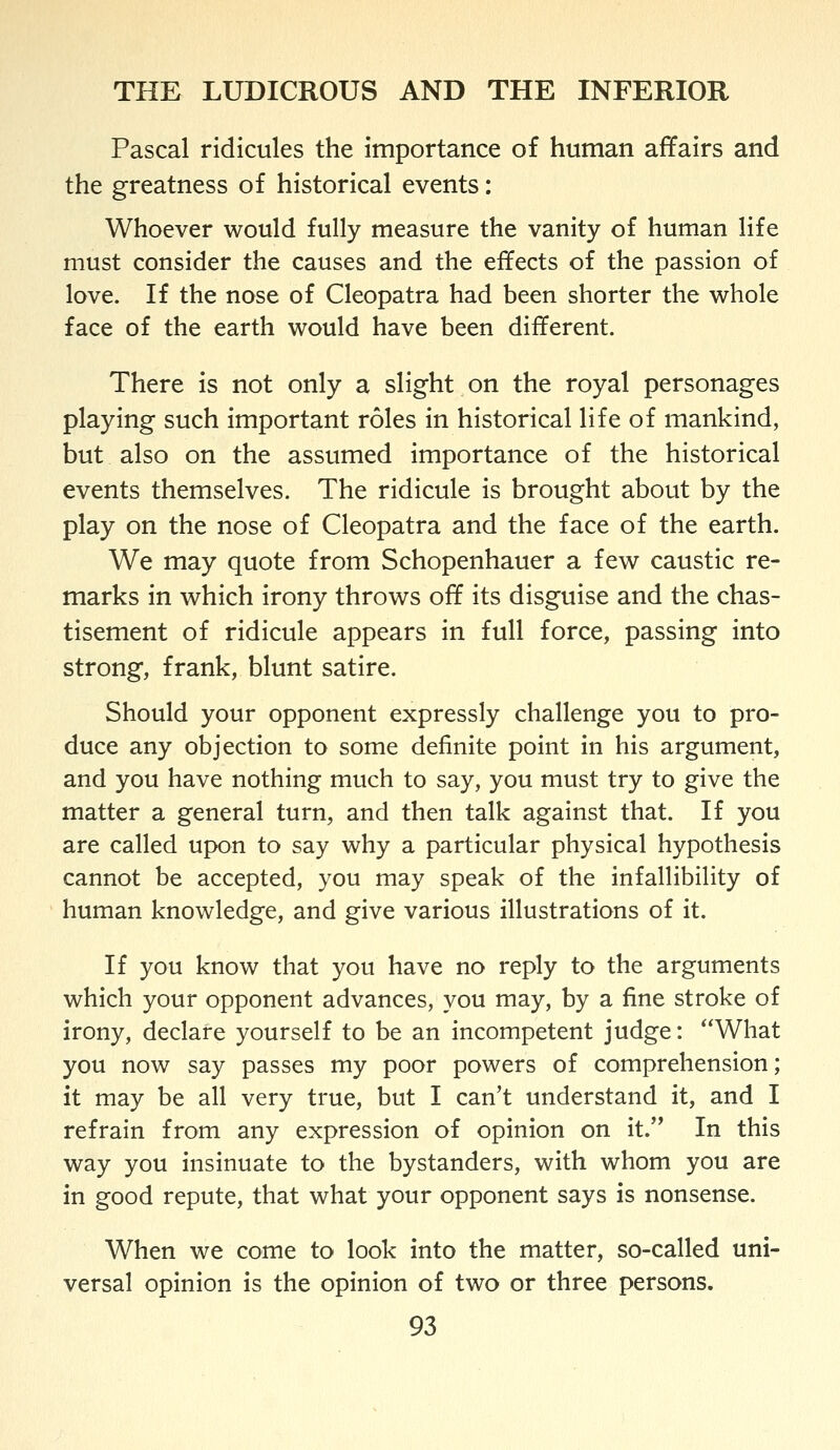 Pascal ridicules the importance of human affairs and the greatness of historical events: Whoever would fully measure the vanity of human life must consider the causes and the effects of the passion of love. H the nose of Cleopatra had been shorter the whole face of the earth would have been different. There is not only a slight on the royal personages playing such important roles in historical life of mankind, but also on the assumed importance of the historical events themselves. The ridicule is brought about by the play on the nose of Cleopatra and the face of the earth. We may quote from Schopenhauer a few caustic re- marks in which irony throws off its disguise and the chas- tisement of ridicule appears in full force, passing into strong, frank, blunt satire. Should your opponent expressly challenge you to pro- duce any objection to some definite point in his argument, and you have nothing much to say, you must try to give the matter a general turn, and then talk against that. If you are called upon to say why a particular physical hypothesis cannot be accepted, you may speak of the infallibility of human knowledge, and give various illustrations of it. If you know that you have no reply to the arguments which your opponent advances, you may, by a fine stroke of irony, declare yourself to be an incompetent judge: What you now say passes my poor powers of comprehension; it may be all very true, but I can't understand it, and I refrain from any expression of opinion on it. In this way you insinuate to the bystanders, with whom you are in good repute, that what your opponent says is nonsense. When we come to look into the matter, so-called uni- versal opinion is the opinion of two or three persons.