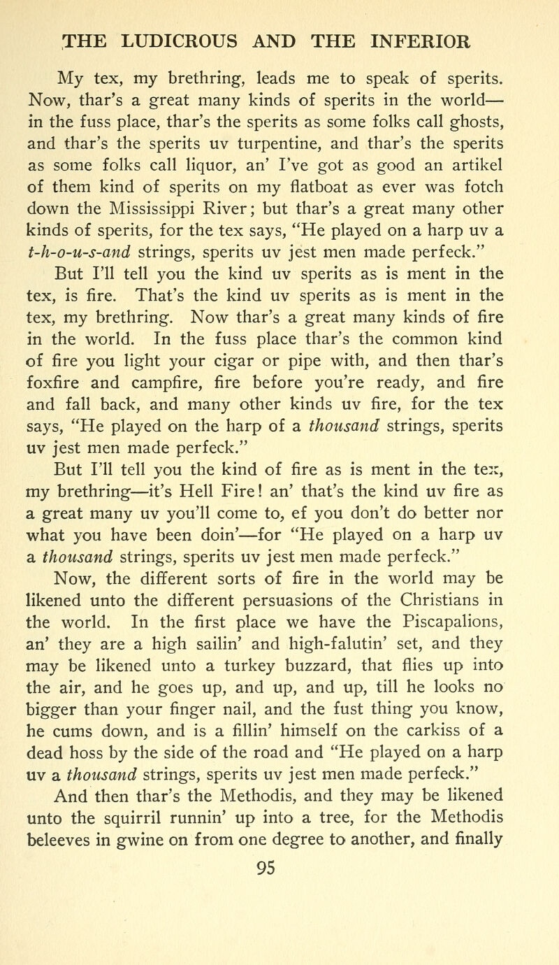 My tex, my brethring, leads me to speak of sperits. Now, thar's a great many kinds of sperits in the world— in the fuss place, thar's the sperits as some folks call ghosts, and thar's the sperits uv turpentine, and thar's the sperits as some folks call liquor, an' I've got as good an artikel of them kind of sperits on my flatboat as ever was fotch down the Mississippi River; but thar's a great many other kinds of sperits, for the tex says, ''He played on a harp uv a t-h-o-u-s-and strings, sperits uv jest men made per feck. But I'll tell you the kind uv sperits as is ment in the tex, is fire. That's the kind uv sperits as is ment in the tex, my brethring. Now thar's a great many kinds of fire in the world. In the fuss place thar's the common kind of fire you light your cigar or pipe with, and then thar's foxfire and campfire, fire before you're ready, and fire and fall back, and many other kinds uv fire, for the tex says, He played on the harp of a thousand strings, sperits uv jest men made perfeck. But I'll tell you the kind of fire as is ment in the tex, my brethring—it's Hell Fire! an' that's the kind uv fire as a great many uv you'll come to> ef you don't do better nor what you have been doin'—for He played on a harp uv a thousand strings, sperits uv jest men made perfeck. Now, the different sorts of fire in the world may be likened unto the different persuasions of the Christians in the world. In the first place we have the Piscapalions, an' they are a high sailin' and high-falutin' set, and they may be likened unto a turkey buzzard, that flies up into the air, and he goes up, and up, and up, till he looks no bigger than your finger nail, and the fust thing you know, he cums down, and is a fiUin' himself on the carkiss of a dead boss by the side of the road and He played on a harp uv a thousand strings, sperits uv jest men made perfeck. And then thar's the Methodis, and they may be likened unto the squirril runnin' up into a tree, for the Methodis beleeves in gwine on from one degree to another, and finally