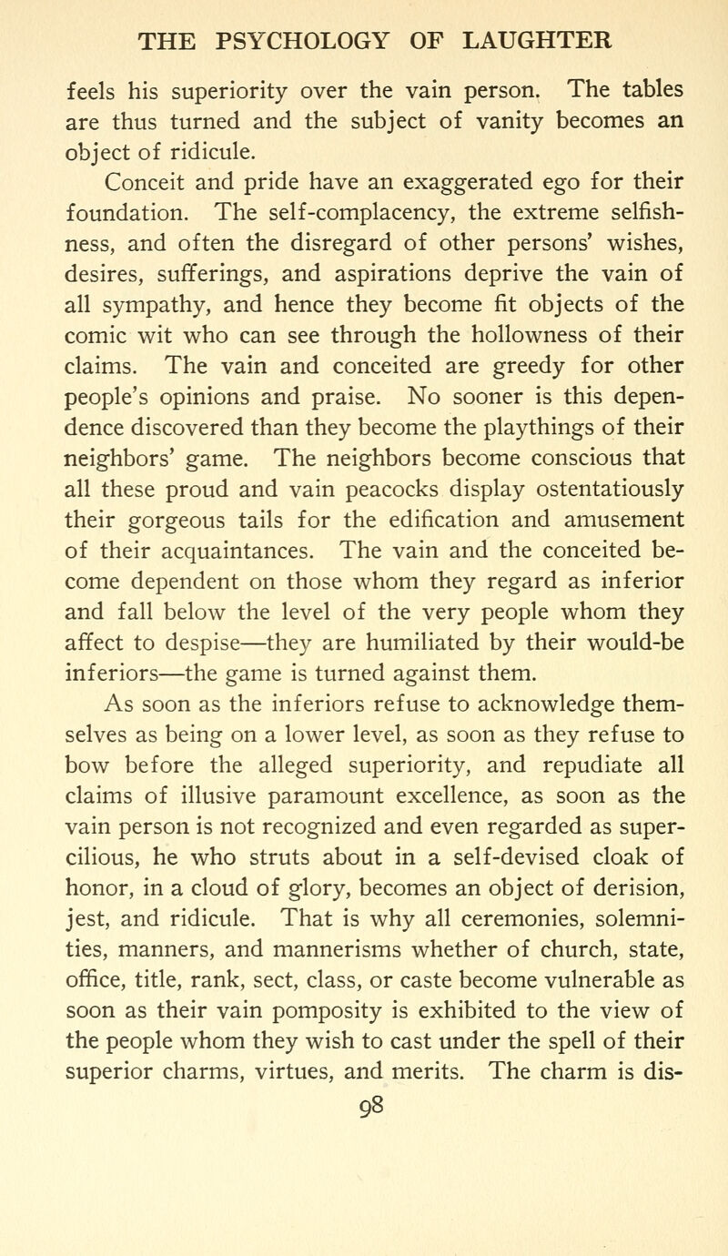 feels his superiority over the vain person. The tables are thus turned and the subject of vanity becomes an object of ridicule. Conceit and pride have an exaggerated ego for their foundation. The self-complacency, the extreme selfish- ness, and often the disregard of other persons' wishes, desires, sufferings, and aspirations deprive the vain of all sympathy, and hence they become fit objects of the comic wit who can see through the hollowness of their claims. The vain and conceited are greedy for other people's opinions and praise. No sooner is this depen- dence discovered than they become the playthings of their neighbors' game. The neighbors become conscious that all these proud and vain peacocks display ostentatiously their gorgeous tails for the edification and amusement of their acquaintances. The vain and the conceited be- come dependent on those whom they regard as inferior and fall below the level of the very people whom they affect to despise—they are humiliated by their would-be inferiors—the game is turned against them. As soon as the inferiors refuse to acknowledge them- selves as being on a lower level, as soon as they refuse to bow before the alleged superiority, and repudiate all claims of illusive paramount excellence, as soon as the vain person is not recognized and even regarded as super- cilious, he who struts about in a self-devised cloak of honor, in a cloud of glory, becomes an object of derision, jest, and ridicule. That is why all ceremonies, solemni- ties, manners, and mannerisms whether of church, state, office, title, rank, sect, class, or caste become vulnerable as soon as their vain pomposity is exhibited to the view of the people whom they wish to cast under the spell of their superior charms, virtues, and merits. The charm is dis-