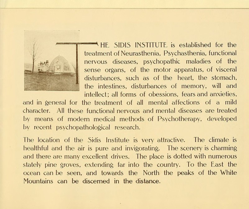 lamsBv^mmspxi ■—^ HL 51DI5 INSTITUTE is established for the treatment of Neurasthenia, Psychasthenia, functional nervous diseases, psychopathic maladies of the sense organs, of the motor apparatus, of visceral disturbances, such as of the heart, the stomach, the intestines, disturbances of memory, will and intellect; all forms of obessions, fears and anxieties, and in general for the treatment of all mental affections of a mild character. All these functional nervous and mental diseases are treated by means of modern medical methods of Psychotherapy, developed by recent psychopathological research. The location of the 5idis Institute is very attractive. The climate is healthful and the air is pure and invigorating. The scenery is charming and there are many excellent drives. The place is dotted with numerous stately pine groves, extending far into the country. To the Last the ocean can be seen, and towards the North the peaks of the White Mountains can be discerned in the distance.