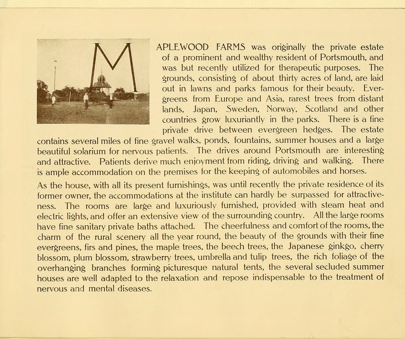 APLLWOOD FARM5 was originally the private estate of a prominent and wealthy resident of Portsmouth, and was but recently utilized for therapeutic purposes. The grounds, consisting of about thirty acres of land, are laid out in lawns and parks famous for their beauty. Ever- greens from E-urope and Asia, rarest trees from distant lands, Japan, Sweden, Norway, Scotland and other countries grow luxuriantly in the parks. There is a fine private drive between evergreen hedges. The estate contains several miles of fine gravel walks, ponds, fountains, summer houses and a large beautiful solarium for nervous patients. The drives around Portsmouth are interesting and attractive. Patients derive much enjoyment from riding, driving and walking. There is ample accommodation on the premises for the keeping of automobiles and horses. As the house, with all its present furnishings, was until recently the private residence of its former owner, the accommodations at the institute can hardly be surpassed for attractive- ness. The rooms are large and luxuriously furnished, provided with steam heat and electric lights, and offer an extensive view of the surrounding country. All the large rooms have fine sanitary private baths attached. The cheerfulness and comfort of the rooms, the charm of the rural scenery all the year round, the beauty of the grounds with their fine evergreens, firs and pines, the maple trees, the beech trees, the Japanese ginkgo, cherry blossom, plum blossom, strawberry trees, umbrella and tulip trees, the rich foliage of the overhanging branches forming picturesque natural tents, the several secluded summer houses are well adapted to the relaxation and repose indispensable to the treatment of nervous and mental diseases.