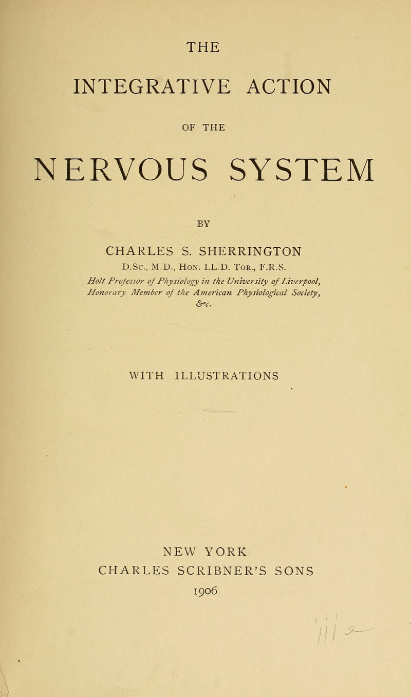 THE INTEGRATIVE ACTION OF THE NERVOUS SYSTEM BY CHARLES S. SHERRINGTON D.Sc, M.D., Hon. LL.D. Tor., F.R.S. Holt Professor of Physiology in the University of Liverpool, Honorary Member of the American Physiological Society, WITH ILLUSTRATIONS NEW YORK CHARLES SCRLBNER'S SONS 1906