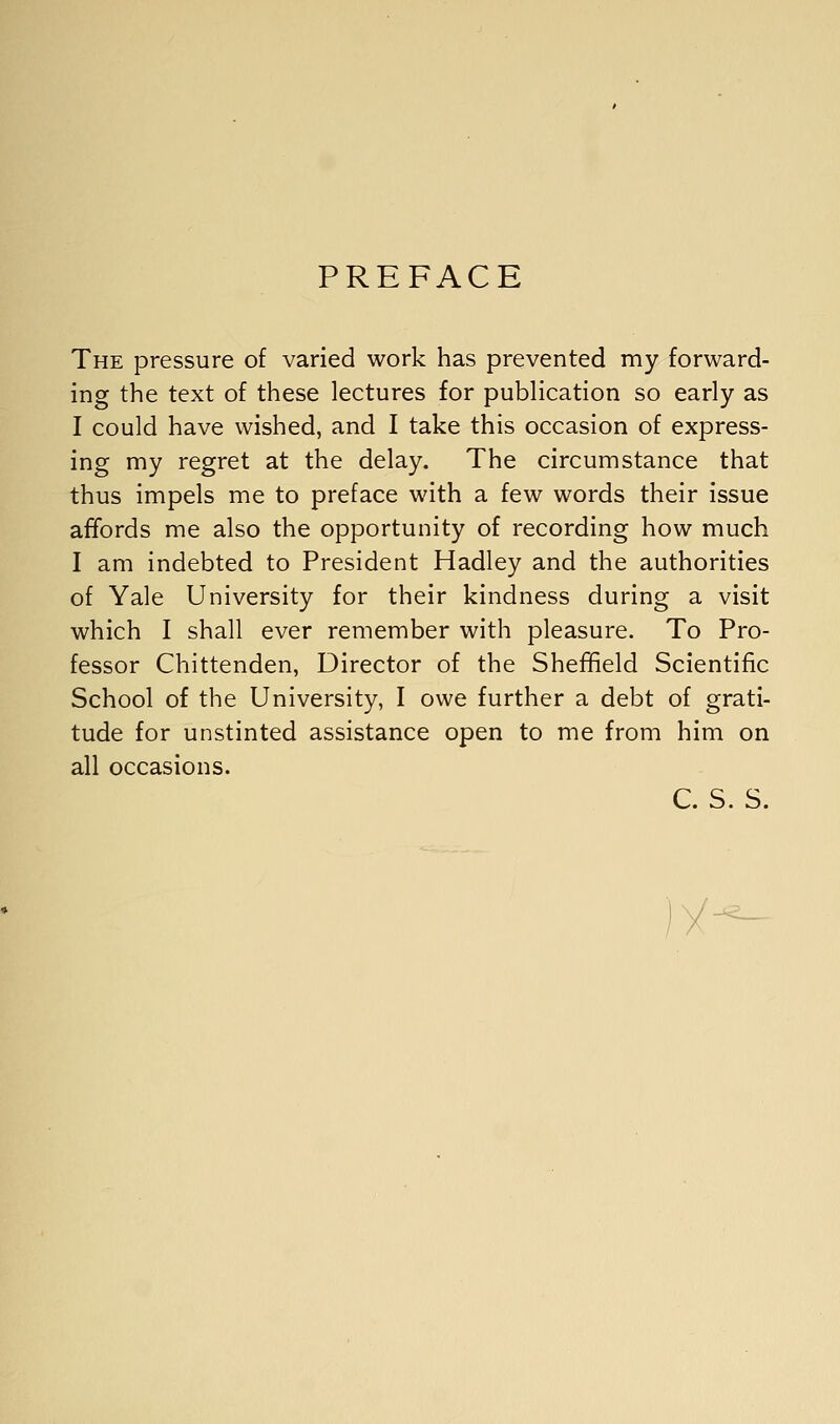 PREFACE The pressure of varied work has prevented my forward- ing the text of these lectures for publication so early as I could have wished, and I take this occasion of express- ing my regret at the delay. The circumstance that thus impels me to preface with a few words their issue affords me also the opportunity of recording how much I am indebted to President Hadley and the authorities of Yale University for their kindness during a visit which I shall ever remember with pleasure. To Pro- fessor Chittenden, Director of the Sheffield Scientific School of the University, I owe further a debt of grati- tude for unstinted assistance open to me from him on all occasions. C. S. S. )('