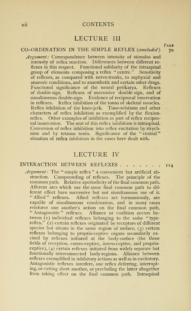 LECTURE III Page CO-ORDINATION IN THE SIMPLE REFLEX {concluded) 70 Argument: Correspondence between intensity of stimulus and intensity of reflex reaction. Differences between different re- flexes in this respect. Functional solidarity of the intraspinal group of elements composing a reflex centre.' Sensitivity of reflexes, as compared with nerve-trunks, to asphyxial and anaemic conditions, and to anaesthetic and certain other drugs. Functional significance of the neural perikarya. Reflexes of double-sign. Reflexes of successive double-sign, and of simultaneous double-sign. Evidence of reciprocal innervation in reflexes. Reflex inhibition of the tonus of skeletal muscles. Reflex inhibition of the knee-jerk. Time-relations and other characters of reflex inhibition as exemplified by the flexion- reflex. Other examples of inhibition as part of reflex recipro- cal innervation. The seat of this reflex inhibition is intraspinal. Conversion of reflex inhibition into reflex excitation by strych- nine and by tetanus toxin. Significance of the '•' central situation of reflex inhibition in the cases here dealt with. LECTURE IV INTERACTION BETWEEN REFLEXES 114 Argument: The simple reflex a convenient but artificial ab- straction. Compounding of reflexes. The principle of the common path. Relative aperiodicity of the final common path. Afferent arcs which use the same final common path to dif- ferent effect have successive but not simultaneous use of it. '•' Allied reflexes. Allied reflexes act harmoniously, are capable of simultaneous combination, and in many cases reinforce one another's action on the final common path. Antagonistic reflexes. Alliance or coalition occurs be- tween (i) individual reflexes belonging to the sariie type- reflex, (2) certain reflexes originated by receptors of different species but situate in the same region of surface, (3) certain reflexes belonging to proprio-ceptive organs secondarily ex- cited by reflexes initiated at the body-surface (the three fields of reception, extero-ceptive, intero-ceptive, and proprio- ceptive), (4) certain reflexes initiated from widely separate but functionally interconnected body-regions. Alliance between reflexes exemplified in inhibitory actions as well as in excitatory. Antagonistic reflexes interfere, one reflex deferring, interrupt- ing, or cutting short another, or precluding the latter altogether from taking effect on the final common path. Intraspinal