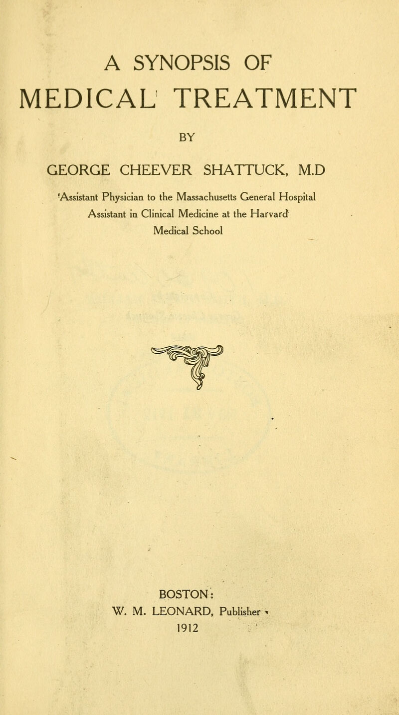 A SYNOPSIS OF MEDICAL TREATMENT BY GEORGE CHEEVER SHATTUCK, M.D 'Assistant Physician to the Massachusetts General Hospital Assistant in Clinical Medicine at the Harvard Medical School BOSTON: W. M. LEONARD. Publisher 1912