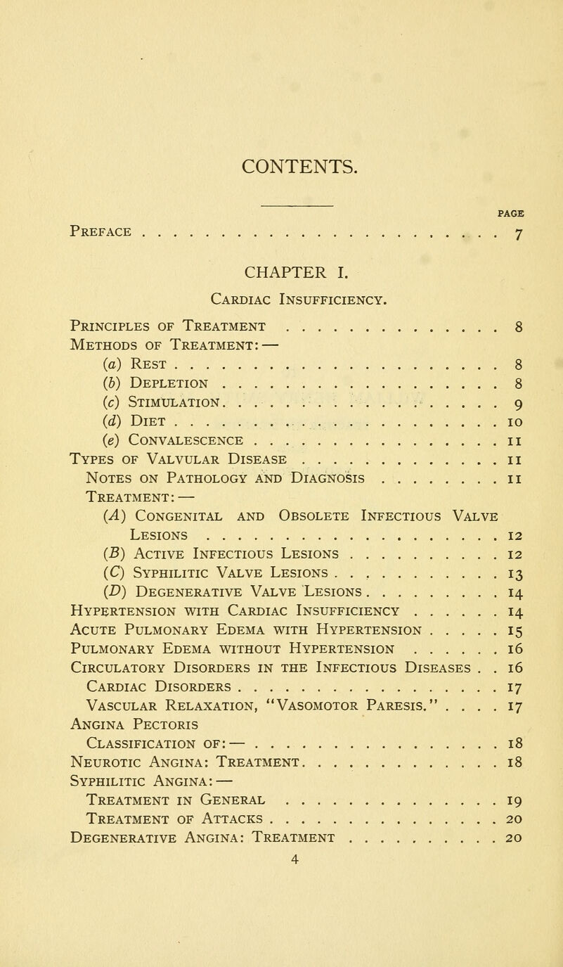 CONTENTS. PAGE Preface . 7 CHAPTER I. Cardiac Insufficiency. Principles of Treatment 8 Methods of Treatment: — (a) Rest 8 (b) Depletion 8 (c) Stimulation. . . . . . . . . . . . 9 (d) Diet 10 (e) Convalescence 11 Types of Valvular Disease 11 Notes on Pathology and Diagnosis 11 Treatment: — (A) Congenital and Obsolete Infectious Valve Lesions 12 (B) Active Infectious Lesions 12 (C) Syphilitic Valve Lesions . . , 13 (D) Degenerative Valve Lesions 14 Hypertension with Cardiac Insufficiency 14 Acute Pulmonary Edema with Hypertension 15 Pulmonary Edema without Hypertension 16 Circulatory Disorders in the Infectious Diseases . . 16 Cardiac Disorders 17 Vascular Relaxation, Vasomotor Paresis. .... 17 Angina Pectoris Classification of:— 18 Neurotic Angina: Treatment 18 Syphilitic Angina: — Treatment in General 19 Treatment of Attacks 20 Degenerative Angina: Treatment 20
