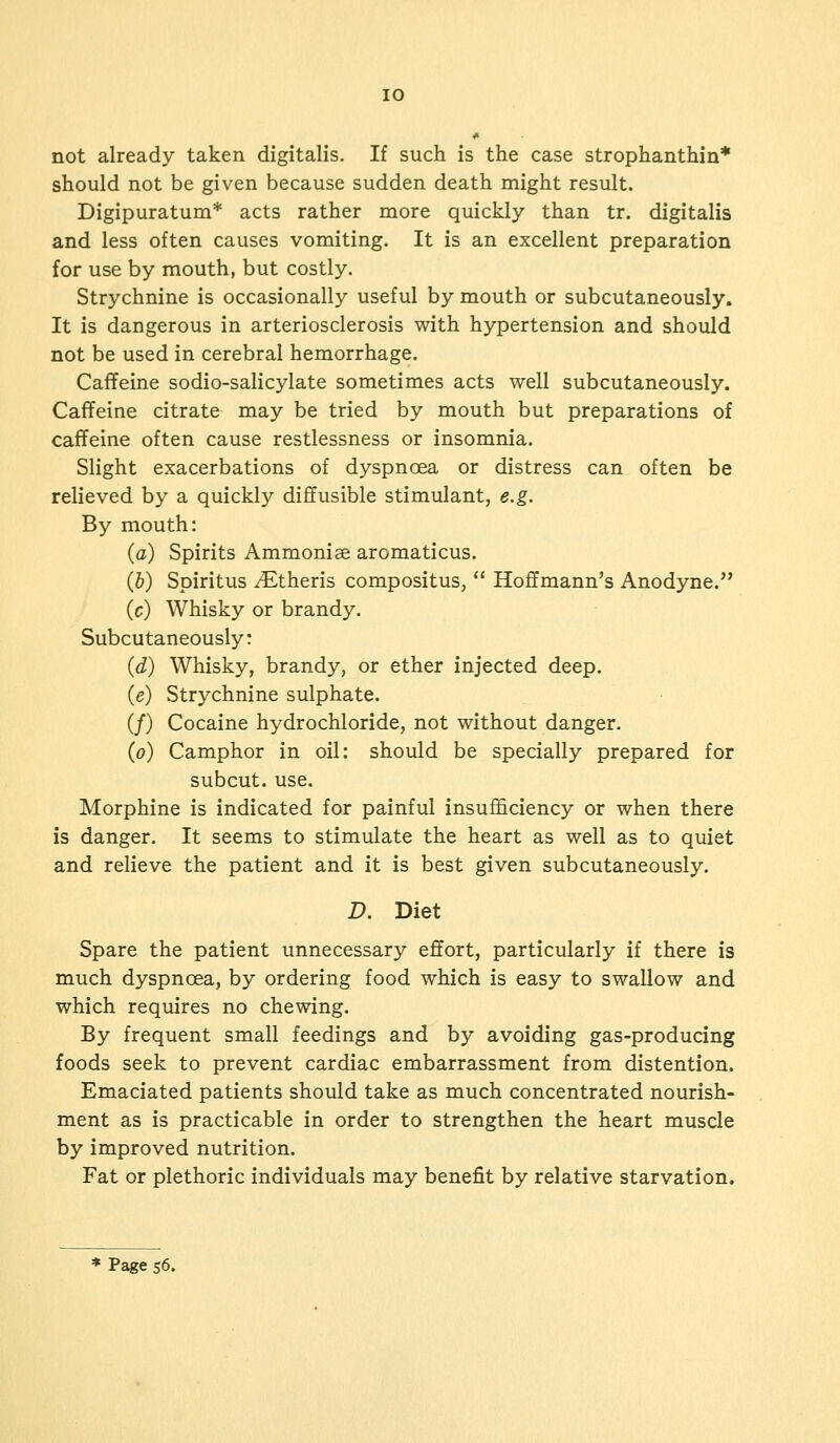 10 not already taken digitalis. If such is the case strophanthin* should not be given because sudden death might result. Digipuratum* acts rather more quickly than tr. digitalis and less often causes vomiting. It is an excellent preparation for use by mouth, but costly. Strychnine is occasionally useful by mouth or subcutaneously. It is dangerous in arteriosclerosis with hypertension and should not be used in cerebral hemorrhage. Caffeine sodio-salicylate sometimes acts well subcutaneously. Caffeine citrate may be tried by mouth but preparations of caffeine often cause restlessness or insomnia. Slight exacerbations of dyspnoea or distress can often be relieved by a quickly diffusible stimulant, e.g. By mouth: (a) Spirits Ammonise aromaticus. (b) Spiritus ^Etheris compositus,  Hoffmann's Anodyne. (c) Whisky or brandy. Subcutaneously: (d) Whisky, brandy, or ether injected deep. (e) Strychnine sulphate. (/) Cocaine hydrochloride, not without danger. (o) Camphor in oil: should be specially prepared for subcut. use. Morphine is indicated for painful insufficiency or when there is danger. It seems to stimulate the heart as well as to quiet and relieve the patient and it is best given subcutaneously. D. Diet Spare the patient unnecessary effort, particularly if there is much dyspnoea, by ordering food which is easy to swallow and which requires no chewing. By frequent small feedings and by avoiding gas-producing foods seek to prevent cardiac embarrassment from distention. Emaciated patients should take as much concentrated nourish- ment as is practicable in order to strengthen the heart muscle by improved nutrition. Fat or plethoric individuals may benefit by relative starvation.