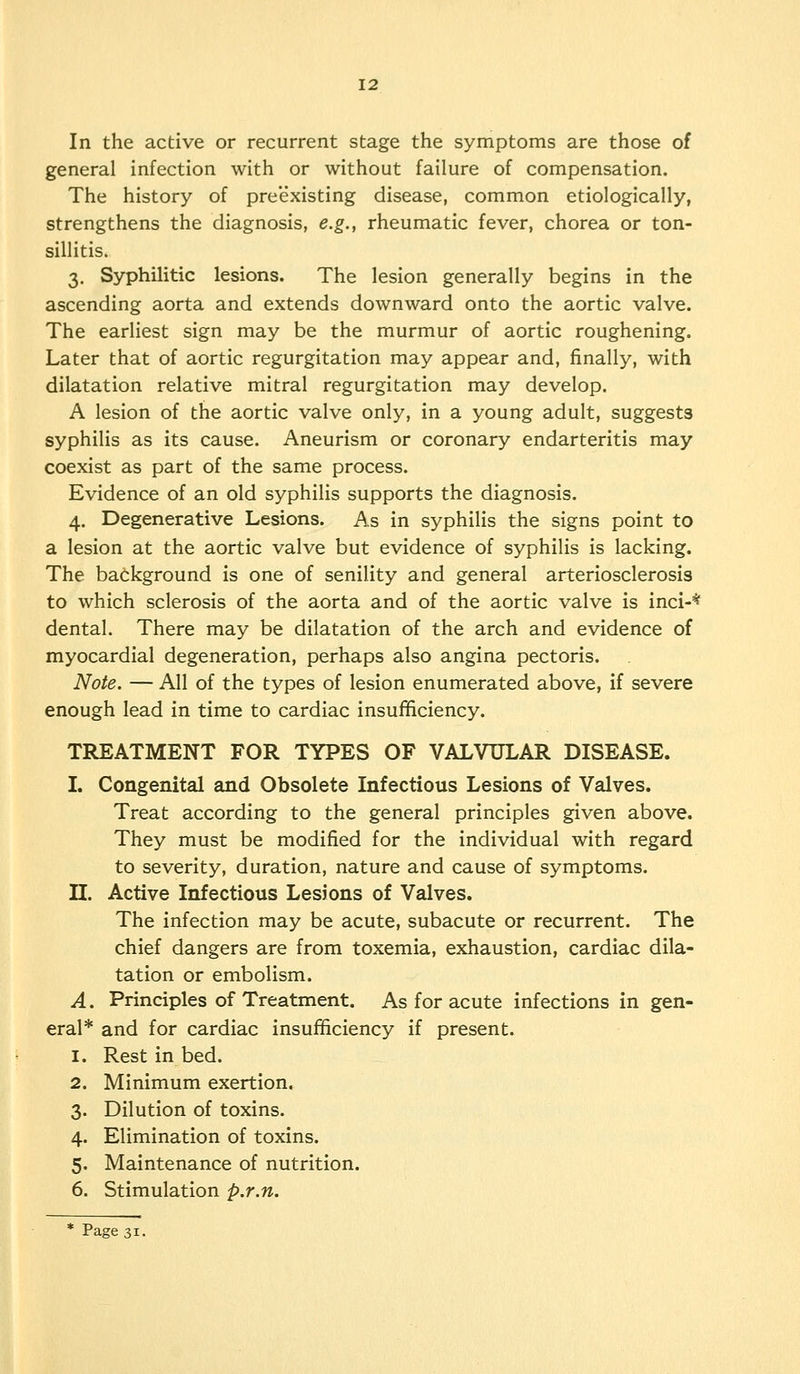 12 In the active or recurrent stage the symptoms are those of general infection with or without failure of compensation. The history of preexisting disease, common etiologically, strengthens the diagnosis, e.g., rheumatic fever, chorea or ton- sillitis. 3. Syphilitic lesions. The lesion generally begins in the ascending aorta and extends downward onto the aortic valve. The earliest sign may be the murmur of aortic roughening. Later that of aortic regurgitation may appear and, finally, with dilatation relative mitral regurgitation may develop. A lesion of the aortic valve only, in a young adult, suggests syphilis as its cause. Aneurism or coronary endarteritis may coexist as part of the same process. Evidence of an old syphilis supports the diagnosis. 4. Degenerative Lesions. As in syphilis the signs point to a lesion at the aortic valve but evidence of syphilis is lacking. The background is one of senility and general arteriosclerosis to which sclerosis of the aorta and of the aortic valve is inci-* dental. There may be dilatation of the arch and evidence of myocardial degeneration, perhaps also angina pectoris. Note. — All of the types of lesion enumerated above, if severe enough lead in time to cardiac insufftciency. TREATMENT FOR TYPES OF VALVULAR DISEASE. L Congenital and Obsolete Infectious Lesions of Valves. Treat according to the general principles given above. They must be modified for the individual with regard to severity, duration, nature and cause of symptoms. n. Active Infectious Lesions of Valves. The infection may be acute, subacute or recurrent. The chief dangers are from toxemia, exhaustion, cardiac dila- tation or embolism. A. Principles of Treatment. As for acute infections in gen- eral* and for cardiac insufficiency if present. 1. Rest in bed. 2. Minimum exertion, 3. Dilution of toxins. 4. Elimination of toxins. 5. Maintenance of nutrition. 6. Stimulation p.r.n.