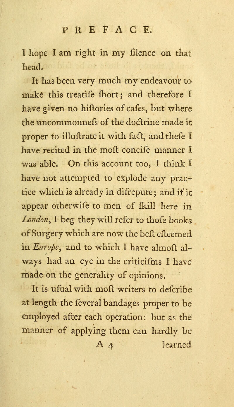 I hope I am right in my filence on that head. It has been very much my endeavour to make this treatife fhort; and therefore I have given no hiftories of cafes, but where the nncommonnefs of the docflrine made it proper to illuftrate it with fact, and thefe I have recited in the mod concife manner I was able. On this account too, I think I have not attempted to explode any prac- tice which is already in difrepute; and if it appear otherwife to men of fkill here in London, I beg they will refer to thofe books of Surgery which are now the befl efteemed in Europei and to which I have almoft al- ways had an eye in the criticifms I have made on the generality of opinions. It is ufual with moft writers to defcribe at length the feveral bandages proper to be employed after each operation: but as the manner of applying them can hardly be