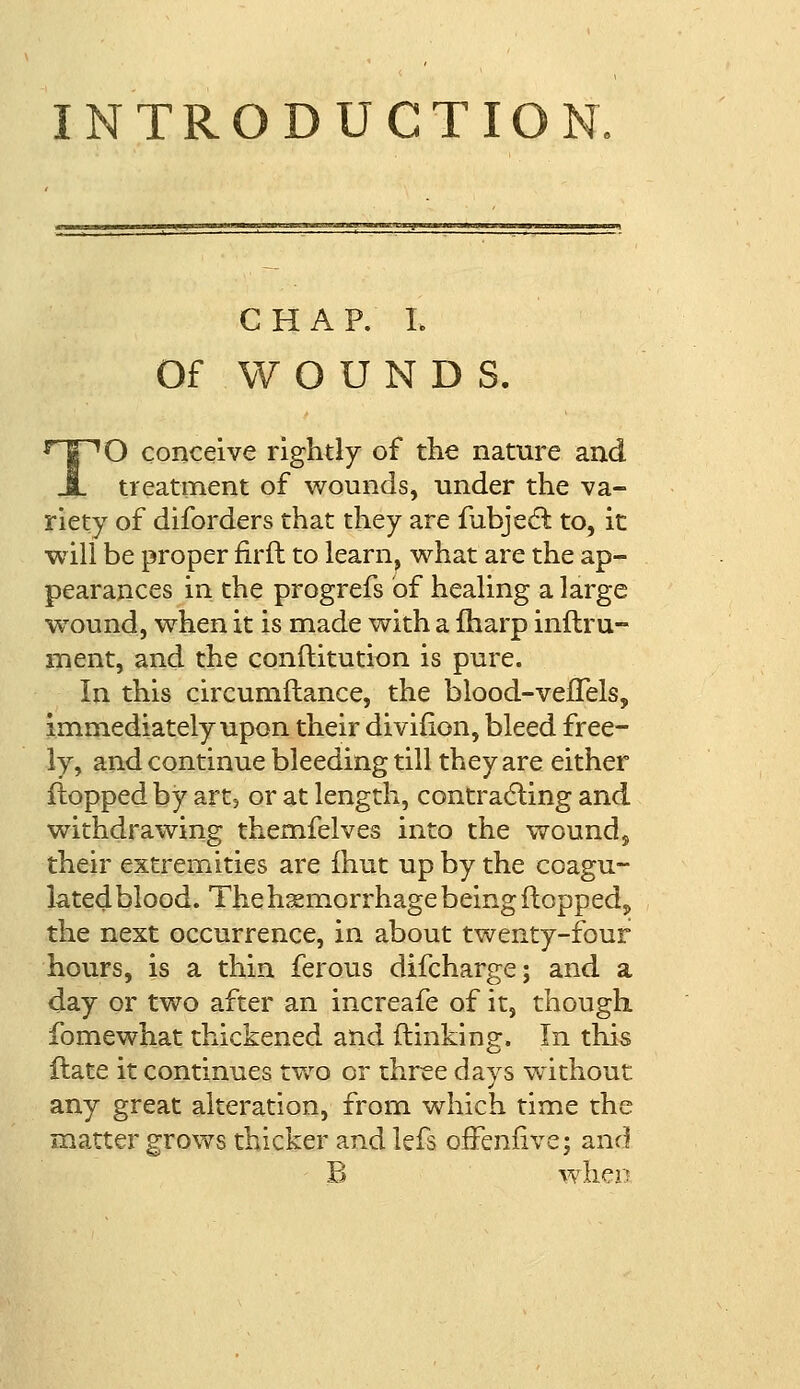 CHAP. I. Of WOUNDS. TO conceive rightly of the nature and treatment of wounds, under the va- riety of diforders that they are fubjecl: to, it will be proper firft to learn, what are the ap- pearances in the progrefs of healing a large wound, wrhen it is made with a fharp inflru- rnent, and the conflitution is pure. In this circumiiance, the blood-vefTels, immediately upon their diviiion, bleed free- ly, and continue bleeding till they are either flopped by art, or at length, contracting and withdrawing themfelves into the wound, their extremities are fhut up by the coagu- lated blood. The haemorrhage being flopped,, the next occurrence, in about twenty-four hours, is a thin ferous difcharge; and a day or two after an increafe of it, though fomewhat thickened and flinking. In this ftate it continues two or three days without any great alteration, from which time the matter grows thicker and lefs offeniive; and B when